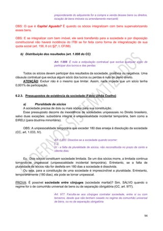 94
preponderante do adquirente for a compra e venda desses bens ou direitos,
locação de bens imóveis ou arrendamento mercantil;
OBS: O que é Capital Aguado? É quando os sócios integralizam com bens supervalorizando
esses bens.
OBS: E se integralizar com bem imóvel, ele será transferido para a sociedade e por disposição
constitucional não haverá incidência do ITBI se for feita como forma de integralização de sua
quota social (art. 156, II c/c §2º, I, CF/88).
b) Distribuição dos resultados (art. 1.008 do CC)
Art. 1.008. É nula a estipulação contratual que exclua qualquer sócio de
participar dos lucros e das perdas.
Todos os sócios devem participar dos resultados da sociedade, positivos ou negativos. Uma
cláusula contratual que exclua algum sócio dos lucros ou perdas é nula de pleno direito.
ATENÇÃO: Excluir não é o mesmo que limitar. Assim, nada impede que um sócio tenha
0,001% de participação.
6.2.3. Pressupostos de existência da sociedade (Fábio Ulhôa Coelho)
a) Pluralidade de sócios
A sociedade precisa de dois ou mais sócios para sua constituição.
Esse pressuposto decorre da inexistência de sociedades unipessoais no Direito brasileiro,
salvo duas exceções: subsidiária integral e unipessoalidade incidental temporária, bem como a
EIRELI (para doutrina minoritária).
OBS: A unipessoalidade temporária que exceder 180 dias enseja à dissolução da sociedade
(CC, art. 1.033, IV).
Art. 1.033. Dissolve-se a sociedade quando ocorrer:
[...]
IV - a falta de pluralidade de sócios, não reconstituída no prazo de cento e
oitenta dias;
Ex.: Dois sócios constituem sociedade limitada. Se um dos sócios morre, a limitada continua
tornando-se unipessoal (unipessoalidade incidental temporária). Entretanto, se a falta de
pluralidade de sócios não for desfeita em 180 dias a sociedade é dissolvida.
Ou seja, para a constituição de uma sociedade é imprescindível a pluralidade. Entretanto,
temporariamente (180 dias), ela pode se tornar unipessoal.
PROVA: É possível sociedade entre cônjuges (sociedade marital)? Sim, SALVO quando o
regime for o de comunhão universal de bens ou de separação obrigatória (CC, art. 977).
Art. 977. Faculta-se aos cônjuges contratar sociedade, entre si ou com
terceiros, desde que não tenham casado no regime da comunhão universal
de bens, ou no da separação obrigatória.
 
