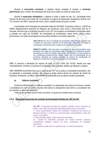 95
Quanto à comunhão universal, o objetivo dessa vedação é impedir a confusão
patrimonial, pois o credor da sociedade não teria como saber as cotas de cada sócio.
Quanto à separação obrigatória, o objetivo é evitar o golpe do baú. Ex.: Sociedade entre
homem de 90 anos com mulher de 18 (casados no regime de separação obrigatória). Mulher com
1%; homem com 99%. Quando ele morre, todo o capital social vai para a mulher.
A sociedade entre cônjuges era permitida antes do CC/2002. O parecer jurídico n. 125/03 do
DNRC (Departamento Nacional de Registro de Comércio), bem como o Enunciado 204 da 3ª
Jornada, afirmam que a proibição prevista no art. 977 só se aplica a sociedades constituídas após
a entrada em vigor do CC/2002. As sociedades já constituídas nessa forma podem assim
permanecer, em razão da proteção ao ato jurídico perfeito e ao direito adquirido.
JDC CJF204 Art. 977: A proibição de sociedade entre pessoas casadas sob
o regime da comunhão universal ou da separação obrigatória só atinge as
sociedades constituídas após a vigência do Código Civil de 2002.
DNRC PJ 125/03 [...]De outro lado, em respeito ao ato jurídico perfeito, essa
proibição não atinge as sociedades entre cônjuges já constituídas quando
da entrada em vigor do Código, alcançando, tão somente, as que viessem a
ser constituídas posteriormente. Desse modo, não há necessidade de se
promover alteração do quadro societário ou mesmo da modificação do
regime de casamento dos sócios-cônjuges, em tal hipótese.
OBS: é possível a alteração do regime de bens no art. 1.639, §2º CC/02, desde que seja
motivadamente. Portanto, é possível a constituição da sociedade, desde que alterado o regime.
OBS: MINORIA doutrinária dizia que a regra do art. 977 só se aplica à sociedade empresária, não
se aplicando a sociedade simples. Isto porque o artigo estava dentro do capítulo do direito de
empresa. Entretanto, no REsp 1058165/RS foi pacificado que se aplica a todas sociedades.
b) “Affectio Societatis”
Conforme Ulhôa Coelho, a “affectio societatis” é a disposição dos sócios em formar e manter
a sociedade uns com os outros. Quando não existe ou desaparece esse ânimo, a sociedade não
se constitui ou deve ser dissolvida.
Trata-se da vontade comum entre os sócios. O ajuste de vontade entre os sócios.
6.2.4. Cláusulas Essenciais do contrato da Sociedade limitada (art. 997 do CC)
Art. 997. A sociedade constitui-se mediante contrato escrito, particular ou
público, que, além de cláusulas estipuladas pelas partes, mencionará:
I - nome, nacionalidade, estado civil, profissão e residência dos sócios, se
pessoas naturais, e a firma ou a denominação, nacionalidade e sede dos
sócios, se jurídicas;
II - denominação, objeto, sede e prazo da sociedade;
III - capital da sociedade, expresso em moeda corrente, podendo
compreender qualquer espécie de bens, suscetíveis de avaliação
pecuniária;
IV - a quota de cada sócio no capital social, e o modo de realizá-la;
 