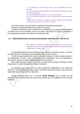 96
V - as prestações a que se obriga o sócio, cuja contribuição consista em
serviços;
VI - as pessoas naturais incumbidas da administração da sociedade, e seus
poderes e atribuições;
VII - a participação de cada sócio nos lucros e nas perdas;
VIII - se os sócios respondem, ou não, subsidiariamente, pelas obrigações
sociais.
arágrafo único. É ineficaz em relação a terceiros qualquer pacto separado,
contrário ao disposto no instrumento do contrato.
As demais cláusulas são chamadas de acidentais. São aquelas prescindíveis.
Exemplo de cláusula acidental é a que define o ‘pro labore’.
Pro labore é diferente de lucro. Este decorre do investimento na sociedade. Aquele decorre
do trabalho em favor da sociedade. Só tem ‘pro labore’ quem labora em favor da sociedade. O
lucro independe do trabalho, pois decorre do investimento feito.
6.3. RESPONSABILIDADE DO SÓCIO NA SOCIEDADE LIMITADA (ART. 1.052 DO CC)
Art. 1.052. Na sociedade limitada, a responsabilidade de cada sócio é
restrita ao valor de suas quotas, mas todos respondem solidariamente pela
integralização do capital social.
A responsabilidade dos sócios é limitada, ou seja, exaurido o patrimônio social, os credores
só podem executar o patrimônio pessoal dos sócios até um certo montante.
O limite da responsabilidade do sócio, na sociedade limitada, é o total do capital subscrito e
não integralizado. Ou seja, o sócio é responsável pela integralização. Uma vez integralizado o
total do valor subscrito, a responsabilidade pessoal do sócio termina.
OBS: Capital subscrito é aquele que o sócio se compromete a entregar à sociedade. Capital
integralizado é o capital efetivamente entregue à sociedade.
Ex: Sociedade com capital social de 100mil (totalmente integralizado) e com dívidas de
200mil. Os 100mil faltantes não podem atingir o patrimônio pessoal dos sócios. Cada sócio será
responsável apenas pelo valor que integralizou.
Situação diferente ocorre com o chamado SÓCIO REMISSO, que é aquele que não
integraliza total ou parcialmente suas cotas sociais (aquele que não integraliza o total do capital
subscrito).
 