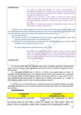 97
PARÊNTESES
Art. 1.004. Os sócios são obrigados, na forma e prazo previstos, às
contribuições estabelecidas no contrato social, e aquele que deixar de fazê-lo,
nos trinta dias seguintes ao da notificação pela sociedade, responderá perante
esta pelo dano emergente da mora.
Parágrafo único. Verificada a mora, poderá a maioria dos demais sócios
preferir, à indenização, a exclusão do sócio remisso, ou reduzir-lhe a quota ao
montante já realizado, aplicando-se, em ambos os casos, o disposto no § 1o do
art. 1.031.
Art. 1.031: § 1o O capital social sofrerá a correspondente redução, salvo se os
demais sócios suprirem o valor da quota.
Conforme o art. 1.004, parágrafo único do CC, caso os sócios não queiram exigir o pagamento
de indenização pelos danos emergentes decorrentes da mora na integralização (apuráveis em ação
de conhecimento), podem tomar outras três medidas face do sócio remisso:
a) Exclusão do sócio;
b) Cobrança do valor não integralizado: Ação de execução, sendo o contrato social o título
executivo, desde que assinado por duas testemunhas.
c) Redução da cota, reduzindo-se o capital social: Se o ‘C’ integraliza apenas 10mil dos 24mil
subscritos, sua cota baixa de 24 para 10mil.
Ou ainda, podem tomar a atitude prevista no art. 1.058:
Art. 1.058. Não integralizada a quota de sócio remisso, os outros sócios
podem, sem prejuízo do disposto no art. 1.004 e seu parágrafo único, tomá-la
para si ou transferi-la a terceiros, excluindo o primitivo titular e devolvendo-lhe o
que houver pago, deduzidos os juros da mora, as prestações estabelecidas no
contrato mais as despesas.
PARÊNTESES.
Se um dos sócios deixa de integralizar suas cotas, os demais respondem solidariamente
sobre o que foi subscrito e não integralizado pelo sócio remisso. Há direito de regresso contra o
sócio remisso.
Ex.: Sociedade limitada entre ‘A’ (50%) e ‘B’ (50%), com capital social de 100mil. ‘A’
integraliza 50mil (total das quotas); ‘B’ integraliza apenas 25mil (sócio remisso). Se a sociedade
tem dívida de 100mil, os 25mil faltantes podem ser cobrados tanto de ‘A’ quanto de ‘B’, pois a
responsabilidade pela integralização do capital social é solidária. Obviamente, se ‘A’ pagar os
25mil faltantes, poderá cobrar o valor em ação de regresso contra ‘B’.
É por isso que o CC só permite que o incapaz seja sócio em sociedade limitada com capital
totalmente integralizado, pois do contrário poderia ser cobrado pelo valor não integralizado pelo
sócio remisso.
Esquematizando:
1º CONTEXTO
LTDA
2º CONTEXTO
CREDORES DA LTDA
Cada sócio responderá por suas quotas Solidariedade pela integralização do capital
social.
Ao tornar-se sócio de uma LTDA, o sócio
possui o dever de integralizar o capital social.
Os credores da LTDA podem cobrar de
qualquer sócio a integralização do capital.
 
