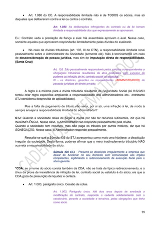 99
 Art. 1.080 do CC. A responsabilidade ilimitada não é de TODOS os sócios, mas só
daqueles que deliberaram contra a lei ou contra o contrato.
Art. 1.080. As deliberações infringentes do contrato ou da lei tornam
ilimitada a responsabilidade dos que expressamente as aprovaram.
Ex.: Contrato veda a prestação de fiança e aval. Na assembleia aprovam o aval. Nesse caso,
somente aqueles que aprovaram responderão ilimitadamente pelas dívidas do avalizado.
 No caso de dívidas tributárias (art. 135, III do CTN), a responsabilidade ilimitada recai
pessoalmente sobre o Administrador da Sociedade (somente ele). Não é tecnicamente um caso
de desconsideração de pessoa jurídica, mas sim de imputação direta de responsabilidade.
(Santa Cruz)
Art. 135. São pessoalmente responsáveis pelos créditos correspondentes a
obrigações tributárias resultantes de atos praticados com excesso de
poderes ou infração de lei, contrato social ou estatutos:
III - os diretores, gerentes ou representantes (ADMINISTRADOR) de
pessoas jurídicas de direito privado.
A regra é a mesma para a dívida tributária resultante da Seguridade Social (lei 8.620/93
tentou criar regra específica ampliando a responsabilidade dos administradores etc., entretanto
STJ considerou desprovida de aplicabilidade).
Mas a falta de pagamento de tributo não seria, por si só, uma infração à lei, de modo à
sempre ensejar a responsabilidade ilimitada do administrador?
STJ: Quando a sociedade deixa de pagar a dívida por não ter recursos suficientes, diz que há
INADIMPLÊNCIA. Nesse caso, o Administrador não responde pessoalmente pela dívida.
Quando a sociedade tem recursos, mas não paga os tributos por outros motivos, diz que há
SONEGAÇÃO. Nesse caso, o Administrador responde pessoalmente.
Ressalta-se que a Súmula 435 do STJ acrescentou como mais uma hipótese: a dissolução
irregular da sociedade. Desta forma, pode-se afirmar que o mero inadimplemento tributário NÃO
acarreta a responsabilidade do sócio.
Súmula 435 STJ - Presume-se dissolvida irregularmente a empresa que
deixar de funcionar no seu domicílio sem comunicação aos órgãos
competentes, legitimando o redirecionamento da execução fiscal para o
sócio-gerente.
*CDA: se o nome do sócio consta também da CDA, não se trata de típico redirecionamento, e o
ônus da prova de inexistência de infração de lei, contrato social ou estatuto é do sócio, eis que a
CDA goza de presunção de liquidez e certeza.
 Art. 1.003, parágrafo único. Cessão de cotas.
Art. 1.003, Parágrafo único. Até dois anos depois de averbada a
modificação do contrato, responde o cedente solidariamente com o
cessionário, perante a sociedade e terceiros, pelas obrigações que tinha
como sócio.
 