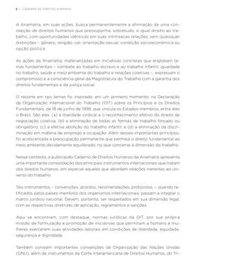 8 | CADERNO DE DIREITOS HUMANOS
A Anamatra, em suas ações, busca permanentemente a afirmação de uma con-
cepção de direitos humanos que pressuponha, sobretudo, o igual direito ao tra-
balho, com oportunidades idênticas em suas intrínsecas relações, sem quaisquer
distinções – gênero, religião, cor, orientação sexual, condição socioeconômica ou
opção política.
As ações da Anamatra, materializadas em iniciativas concretas que englobam te-
mas fundamentais – combate ao trabalho escravo e ao trabalho infantil, igualdade
no trabalho, saúde e meio ambiente do trabalho e relações coletivas –, expressam o
compromisso e a consciência geral da Magistratura do Trabalho com a garantia dos
direitos fundamentais e da justiça social.
O recorte em tais temas foi inspirado, em um primeiro momento, na Declaração
da Organização Internacional do Trabalho (OIT) sobre os Princípios e os Direitos
Fundamentais, de 18 de junho de 1998, que vincula os Estados-membros, entre eles
o Brasil. São eles: (a) a liberdade sindical e o reconhecimento efetivo do direito de
negociação coletiva; (b) a eliminação de todas as formas de trabalho forçado ou
obrigatório; (c) a efetiva abolição do trabalho infantil; e (d) a eliminação da discri-
minação em matéria de emprego e ocupação. Além desses importantes princípios,
foi acrescentada a preocupação permanente que permeia o direito fundamental ao
meio ambiente devidamente equilibrado, no que concerne à dimensão do trabalho.
Nesse contexto, a publicação Caderno de Direitos Humanos da Anamatra apresenta
uma importante consolidação dos principais instrumentos internacionais que tratam
dos direitos humanos, em especial aqueles que abordam relações inerentes ao uni-
verso do trabalho.
Tais instrumentos – convenções, acordos, recomendações, protocolos –, quando ra-
tificados pelos países-membros dos organismos internacionais, passam a integrar o
marco jurídico nacional. Devem, portanto, ser respeitados em sua dimensão legal,
com as respectivas diretrizes de aplicação, regramentos e sanções.
Aqui se encontram, com destaque, normas jurídicas da OIT, por sua própria
missão de formulação e promoção de iniciativas que permitam a homens e mu-
lheres exercerem suas atividades laborais em condições de liberdade, equidade,
segurança e dignidade.
Também constam importantes convenções da Organização das Nações Unidas
(ONU), além de instrumentos da Corte Interamericana de Direitos Humanos, do Tri-
 