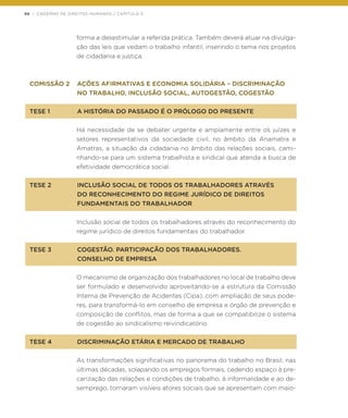 98 | CADERNO DE DIREITOS HUMANOS / CAPÍTULO 3
forma a desestimular a referida prática. Também deverá atuar na divulga-
ção das leis que vedam o trabalho infantil, inserindo o tema nos projetos
de cidadania e justiça.
COMISSÃO 2	 AÇÕES AFIRMATIVAS E ECONOMIA SOLIDÁRIA – DISCRIMINAÇÃO
	 NO TRABALHO, INCLUSÃO SOCIAL, AUTOGESTÃO, COGESTÃO
TESE 1	 A HISTÓRIA DO PASSADO É O PRÓLOGO DO PRESENTE
Há necessidade de se debater urgente e amplamente entre os juízes e
setores representativos da sociedade civil, no âmbito da Anamatra e
Amatras, a situação da cidadania no âmbito das relações sociais, cami-
nhando-se para um sistema trabalhista e sindical que atenda a busca de
efetividade democrática social.
TESE 2 	 INCLUSÃO SOCIAL DE TODOS OS TRABALHADORES ATRAVÉS
	 DO RECONHECIMENTO DO REGIME JURÍDICO DE DIREITOS
	 FUNDAMENTAIS DO TRABALHADOR
Inclusão social de todos os trabalhadores através do reconhecimento do
regime jurídico de direitos fundamentais do trabalhador.
TESE 3	 COGESTÃO. PARTICIPAÇÃO DOS TRABALHADORES.
	 CONSELHO DE EMPRESA
O mecanismo de organização dos trabalhadores no local de trabalho deve
ser formulado e desenvolvido aproveitando-se a estrutura da Comissão
Interna de Prevenção de Acidentes (Cipa), com ampliação de seus pode-
res, para transformá-lo em conselho de empresa e órgão de prevenção e
composição de conflitos, mas de forma a que se compatibilize o sistema
de cogestão ao sindicalismo reivindicatório.
TESE 4	 DISCRIMINAÇÃO ETÁRIA E MERCADO DE TRABALHO
As transformações significativas no panorama do trabalho no Brasil, nas
últimas décadas, solapando os empregos formais, cedendo espaço à pre-
carização das relações e condições de trabalho, à informalidade e ao de-
semprego, tornaram visíveis atores sociais que se apresentam com maio-
 