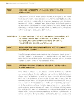 100 | CADERNO DE DIREITOS HUMANOS / CAPÍTULO 3
TESE 7	 REGIME DE AUTOGESTÃO NA FALÊNCIA E RECUPERAÇÃO
	 DE EMPRESAS
A nova lei de falências deverá instituir regime de autogestão dos traba-
lhadores, com incorporação dos benefícios, normas e condições previstas
para o regime de recuperação de empresas, que poderá ser decretado
pelo juiz do Trabalho, antes ou após a declaração da falência. O regime
de autogestão suspenderá inclusive o curso do processo falimentar, que
somente poderá ser retomado, caso não seja homologado, em caráter
definitivo, o regime pela Justiça do Trabalho.
COMISSÃO 3	 REFORMA SINDICAL – DIREITOS FUNDAMENTAIS NOS CONFLITOS
	 COLETIVOS – CONDUTAS ANTISSINDICAIS, PLURALIDADE E
	 UNICIDADE, PODER NORMATIVO, PRINCÍPIO DA BOA-FÉ,
	 TRANSPARÊNCIA, DIREITO À INFORMAÇÃO
TESE 1	 INCLUSÃO SOCIAL PELO TRABALHO. NOVOS PARADIGMAS DA
	 NEGOCIAÇÃO COLETIVA
Propõe novo paradigma para regulação das relações de trabalho, por in-
termédio da negociação coletiva, no qual empregadores garantam di-
reitos básicos aos trabalhadores autônomos inseridos em sua atividade
econômica, como forma de inclusão social destes.
TESE 2	 LIBERDADE SINDICAL E SINDICATO ÚNICO: O PARADOXO DO
	 MODELO BRASILEIRO
Deve o Estado intervir nas relações de trabalho, de forma a possibilitar
que os sindicatos e demais órgãos de representação de trabalhadores
atuem como verdadeiros instrumentos de contrapoder à superioridade
econômica das empresas. A ação estatal, porém, não pode suprimir a li-
berdade sindical ampla, por exigência de um sistema de relações laborais
que se pretende democrático. Faz-se mister, em decorrência, a supressão
do texto constitucional dos institutos que consolidam a representação
unitária dentro de uma estrutura fincada no tripé hierárquico-corporati-
vo-confederativo. Além dos entes sindicais hoje existentes, deverão estar
legitimados a negociar coletivamente tanto as centrais sindicais como as
comissões internas de representação profissional, devendo ser assegura-
 
