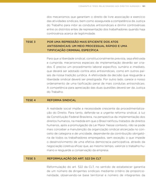 CONAMATS E TESES RELACIONADAS AOS DIREITOS HUMANOS | 101
dos mecanismos que garantam o direito de livre associação e exercício
das atividades sindicais, bem como assegurada a competência da Justiça
do Trabalho para inibir as condutas antissindicais e dirimir controvérsias
entre os distintos entes de representação dos trabalhadores quando haja
controvérsia acerca de legitimidade.
TESE 3	 POR UMA REPRESSÃO MAIS EFICIENTE DOS ATOS
	 ANTISSINDICAIS: UM MEIO PROCESSUAL RÁPIDO E UMA
	 TIPIFICAÇÃO CRIMINAL ESPECÍFICA
Para que a liberdade sindical, constitucionalmente prevista, seja efetivada
e cumprida, mecanismos especiais de implementação deverão ser cria-
dos. É preciso um procedimento laboral específico, sumário e imediato,
que deverá ser adotado contra atos antissindicais, como em outros paí-
ses da nossa tradição jurídica. A efetividade da decisão que resguarde a
liberdade sindical deverá ser prestigiada. Por outro lado, carece o nosso
ordenamento de uma tipificação penal de mais condutas antissindicais.
A competência para apreciação das duas questões deverá ser da Justiça
do Trabalho.
TESE 4	 REFORMA SINDICAL
A realidade social impõe a necessidade crescente da procedimentaliza-
ção do Direito. Para tanto, defende-se a urgente reforma sindical, à luz
da Constituição Federal Brasileira, na perspectiva da implementação dos
direitos humanos, na medida em que o Brasil ratificou tratados de direitos
humanos, após a promulgação da Lei Maior. Nesse contexto, não se pode
mais conceber a manutenção da organização sindical alicerçada no con-
ceito de categoria e de unicidade, dependente da contribuição obrigató-
ria de todos os trabalhadores empregados, sem exceção, o que impede
o desenvolvimento de uma efetiva democracia participativa, através da
negociação coletiva eficaz que, ao mesmo tempo, valorize o trabalho hu-
mano e resguarde a conservação da empresa.
TESE 5	 REFORMULAÇÃO DO ART. 522 DA CLT
Reformulação do art. 522 da CLT, no sentido de estabelecer garantia
de um número de dirigentes sindicais mediante critério de proporcio-
nalidade, observando-se base territorial e número de integrantes da
 