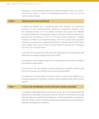 102 | CADERNO DE DIREITOS HUMANOS / CAPÍTULO 3
categoria, como garantia efetiva de representação e para fins exclu-
sivos de se auferir o direito à estabilidade prevista no art. 8º, VIII, da
Constituição Federal.
TESE 6	 SINDICALISMO DE CONTROLE
A estrutura sindical em si, proposta pelo FNT, significa um retrocesso
histórico. A CUT, historicamente, defendia o pluralismo sindical, o fim
do imposto sindical, o fim do poder normativo da Justiça do Trabalho
e a possibilidade da contratação coletiva, embora nenhuma dessas pro-
postas fosse consensual. A CUT e o PT procuraram implantar o modelo
europeu no Brasil com bastante atraso, mas sem passar pelo processo
histórico que lá ocorreu, apenas adotando as regras atuais da OIT ditas
como ideais. Mas o que vermos no atual relatório, que diz ser o consenso
do FNT, é um “faz de conta”:
a) Se permite o pluralismo, mas como punição para os sindicatos que não
aderirem ao estatuto padrão feito pelo CNRT;
b) se fala em contratação coletiva com cláusulas que limitam os sindica-
tos de base negociarem;
c) se fala em fim de imposto sindical quando se pretende mantê-lo de
forma controlada, da mesma forma que era atualmente;
d) se fala em fim do poder normativo, porém a Justiça do Trabalho con-
tinuará a apreciar os conflitos coletivos, sob a aparência de árbitro extra-
judicial.
TESE 7	 TUTELA DE INTERESSES COLETIVOS DOS TRABALHADORES
O sindicato está legitimado, nos termos do art. 8º, III, da Constituição da
República, a defender os direitos coletivos, difusos e individuais homogê-
neos de todos os membros da categoria. A sentença poderá ser genérica,
abrindo ensejo a que a individualização dos substituídos se processe em
sede de liquidação de sentença.
 