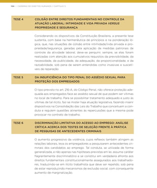104 | CADERNO DE DIREITOS HUMANOS / CAPÍTULO 3
TESE 4	 COLISÃO ENTRE DIREITOS FUNDAMENTAIS NO CONTROLE DA
	 ATUAÇÃO LABORAL: INTIMIDADE E VIDA PRIVADA VERSUS
	 PROPRIEDADE E SEGURANÇA
Considerando os dispositivos da Constituição Brasileira, a presente tese
sustenta, com base na hermenêutica de princípios e na ponderação ló-
gica, que, nas situações de colisão entre intimidade/vida privada e pro-
priedade/segurança, geradas pela aplicação de medidas patronais de
controle da atividade laboral, deve-se perquirir, sempre, se elas foram
realizadas com atenção aos cumulativos requisitos da previsibilidade, da
necessidade, da publicidade, da adequação, da proporcionalidade, e da
razoabilidade, sob pena de serem entendidas como invasivas e suscetí-
veis de reparação.
TESE 5	 DA INSUFICIÊNCIA DO TIPO PENAL DO ASSÉDIO SEXUAL PARA
	 PROTEÇÃO DOS EMPREGADOS
O tipo previsto no art. 216-A, do Código Penal, não oferece proteção ade-
quada aos empregados face ao assédio sexual de que podem ser vítimas
no local de trabalho. Para se possibilitar tratamento adequado e justo às
vítimas de tal ilícito, faz-se mister haja atuação legislativa, fazendo inserir
dispositivos na Consolidação das Leis do Trabalho que conceituem a con-
duta e regulem questões atinentes às repercussões que a mesma pode
provocar no contrato de trabalho.
TESE 6	 DISCRIMINAÇÃO LIMITATIVA DO ACESSO AO EMPREGO: ANÁLISE
	 CRÍTICA ACERCA DOS TESTES DE SELEÇÃO FRENTE À PRÁTICA
	 DE PESQUISAS DE ANTECEDENTES CRIMINAIS
O aumento progressivo da violência, cujos reflexos também atingem as
relações laborais, leva os empregadores a pesquisarem antecedentes cri-
minais dos candidatos ao emprego. Tal conduta, se utilizada de forma
generalizada, e não apenas nas hipóteses previstas em lei, assume caráter
flagrantemente discriminatório e se constitui em verdadeira afronta aos
direitos fundamentais constitucionalmente assegurados aos trabalhado-
res, traduzindo-se em ilícito trabalhista que deve ser repelido, sob pena
de estar reproduzindo mecanismos de exclusão social, com consequente
aumento de marginalização.
 