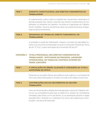 CONAMATS E TESES RELACIONADAS AOS DIREITOS HUMANOS | 105
TESE 7	 GARANTIA CONSTITUCIONAL DOS DIREITOS FUNDAMENTAIS DO
	TRABALHADOR
O ordenamento jurídico pátrio já dispõe dos mecanismos necessários à
devida proteção dos valores inerentes aos direitos fundamentais do tra-
balhador no ambiente do trabalho. Incumbe ao magistrado do Trabalho
tomar medidas, inclusive preventivas, para sua tutela processual assegu-
rada constitucionalmente.
TESE 8	 SEGURANÇA DO TRABALHO: DIREITO FUNDAMENTAL DO
	TRABALHADOR
A proteção à saúde do trabalhador integra o conceito da dignidade hu-
mana e se encontra contemplada na atual Constituição Federal por força
do art. 5°, § 2°, e pela ratificação da Convenção 155 da OIT.
COMISSÃO 5	 TUTELA PROCESSUAL DOS DIREITOS FUNDAMENTAIS DO
	 TRABALHADOR – EFETIVIDADE DO PROCESSO, JURISDIÇÃO
	 INTERNACIONAL DO TRABALHO, CONTROLE EXTERNO DO
	 PODER JUDICIÁRIO
TESE 1	 A VINCULAÇÃO DO ÓRGÃO JULGADOR À CONCESSÃO DA TUTELA
	 ANTECIPADA DE OFÍCIO
Presentes as situações fáticas de evidência e de urgência, a concessão de
ofício da tutela antecipada é conduta vinculativa do órgão jurisdicional.
TESE 2	 CONTRIBUIÇÕES SOCIAIS DECORRENTES DA DECISÃO
	TRABALHISTA
Uma vez reconhecida a relação de emprego pela Justiça do Trabalho, afir-
ma-se sua competência para que se determine, através de competente
mandado, para todos os fins de direito, a sua averbação perante o órgão
previdenciário, fazendo-se a cobrança nos autos das respectivas contri-
buições, sob pena de execução.
 