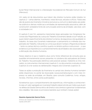 CADERNO DE DIREITOS HUMANOS | 9
bunal Penal Internacional e a Declaração Sociolaboral do Mercado Comum do Sul
(Mercosul).
Um vasto rol de documentos que tratam dos direitos humanos estão listados no
capítulo 2 – cartas abertas, manifestos, notas técnicas, estudos e ofícios. Todos eles
são de autoria da Anamatra (iniciativa exclusiva ou comum) e destinados aos pode-
res públicos e demais instâncias e entidades de representação associativa, além de
constituírem verdadeira fonte de comunicação externa da entidade, vale dizer, com
a sociedade civil.
O capítulo 3, por fim, apresenta importantes teses aprovadas nos Congressos Na-
cionais dos Magistrados da Justiça do Trabalho (Conamats) desde a sua 1ª edição, as
quais tratam especificamente dos direitos humanos, da segurança e da igualdade no
trabalho. As teses dos Conamats materializam o pensamento e a reflexão dos ma-
gistrados do Trabalho, indicando os rumos que devem nortear a Magistratura laboral
– tanto no campo técnico-científico quanto no âmbito político-institucional –, o que
evidencia sua importância e o comprometimento da entidade e dos associados com
a efetivação dos direitos humanos.
Nosso objetivo é que o Caderno atue como fonte referencial de consulta para as
questões eminentemente sociais presentes no cotidiano dos aplicadores do Direito
do Trabalho. Na publicação eletrônica será possível acessar, mediante os links indi-
cados, os instrumentos internacionais (capítulo 1), os documentos e estudos oficiais
(capítulo 2) e ter acesso às deliberações integrais dos Conamats (capítulo 3).
Todas as ações e produção da Anamatra no campo dos direitos humanos também
estão disponíveis no portal da Associação (www.anamatra.org.br) e em meio im-
presso na sede da entidade, em Brasília, para consulta (cadernos, livros, artigos,
revistas, informes, entre outras publicações).
Acreditamos que o compartilhamento de experiências, informações e conhecimen-
to seja um valor agregado ao incansável trabalho desenvolvido por todos que atuam
na defesa do Estado Democrático de Direito e dos direitos e garantias fundamentais
dos cidadãos. São esses os princípios basilares que norteiam nossas ações!
Noemia Aparecida Garcia Porto
Diretora de Cidadania e Direitos Humanos da Anamatra
Gestão 2015-2017
 
