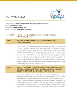 114 | CADERNO DE DIREITOS HUMANOS / CAPÍTULO 3
XVI CONAMAT
Tema Central: Uma Nova Sociedade. Um Novo Juiz do Trabalho
Local: João Pessoa (PB)
Período: 1º a 4 de maio de 2012
Amatra Parceira: Amatra XIII (Paraíba)
COMISSÃO 1	 NOVAS CONFIGURAÇÕES SOCIAIS E A EFETIVIDADE DA
	 ATIVIDADE JUDICIAL
TESE 5	 PESSOAS PORTADORAS DE NECESSIDADES ESPECIAIS.
	 DIREITO INDIVIDUAL
Embora exista um avançado sistema normativo destinado à proteção das
pessoas com deficiência, é certo que, na prática, os obstáculos sociais,
econômicos e culturais ainda não foram superados, impedindo que gran-
de parte dos portadores se capacite para ter acesso aos bens materiais
e imateriais necessários a uma vida digna. Na busca de novas estratégias
de resistência para a emancipação das pessoas com deficiência, admite-
-se a via judicial para que, individualmente, seja requerida a admissão do
trabalhador com deficiência, rejeitado em processo seletivo, em hipótese
de discriminação, por empregador que não cumpre a exigência das cotas
previstas no artigo 93 da Lei nº 8.213/91.  
TESE 6	 PIORES FORMAS DE TRABALHO INFANTIL E DE ADOLESCENTES.
	 REPRESSÃO JUDICIAL EFETIVA. DANOS MORAIS INDIVIDUAL E
	 COLETIVO. COMPETÊNCIA DA JUSTIÇA DO TRABALHO
O trabalho infantil e de adolescentes, em suas piores formas, agride a
dignidade da pessoa humana, o valor social do trabalho, diversos direitos
fundamentais e causa profunda indignação e repulsa no seio social. A
configuração dessa forma deplorável de trabalho deve ser fortemente re-
preendida pelo juiz do Trabalho, detentor da competência material, com
as diversas medidas judiciais que estiverem ao seu dispor, sem prejuízo
da devida compensação por danos morais individual e coletivo causados.
 