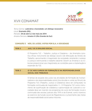 CONAMATS E TESES RELACIONADAS AOS DIREITOS HUMANOS | 115
XVII CONAMAT
Tema Central: Judiciário e Sociedade: um diálogo necessário
Local: Gramado (RS)
Período: 29 de abril a 2 de maio de 2014
Amatra Parceira: Amatra IV (Rio Grande do Sul)
COMISSÃO 3	 NÓS, OS JUÍZES, VISTOS POR ELA, A SOCIEDADE
TESE 2	 JUIZ, TJC E DIÁLOGO SOCIAL
O Programa TJC – Trabalho, Justiça e Cidadania – da Anamatra cons-
titui eficaz instrumento de diálogo social e de efetivação do Direito do
Trabalho, aproximando o magistrado da sociedade, ampliando o acesso
à Justiça e estimulando o trabalho decente. Devem as Amatras e os tri-
bunais proporcionar aos magistrados as condições para a implantação e
expansão do TJC.
TESE 3	 O TJC NOS CURSOS DE FORMAÇÃO E NA RESPONSABILIDADE
	 SOCIAL DOS TRIBUNAIS
O tempo de atuação dos juízes nas atividades de formação de multipli-
cadores e de responsabilidade social (tira-dúvidas e visitas ao fórum) do
Programa TJC (Trabalho, Justiça e Cidadania) deve ser computado na
formação continuada de magistrados. II – O Programa TJC como instru-
mento de qualificação de cidadania e aproximação do Judiciário à so-
ciedade deve ser inserido nos programas do curso de formação inicial e
continuada das escolas judiciais dos TRTs e da Enamat, como incentivo
ao exercício da função social da Magistratura e cumprimento das metas
de responsabilidade social pelos tribunais.
 