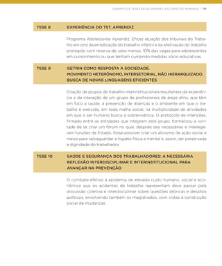 CONAMATS E TESES RELACIONADAS AOS DIREITOS HUMANOS | 117
TESE 8	 EXPERIÊNCIA DO TST. APRENDIZ
Programa Adolescente Aprendiz. Eficaz atuação dos tribunais do Traba-
lho em prol da erradicação do trabalho infantil e da efetivação do trabalho
protegido com reserva de, pelo menos, 10% das vagas para adolescentes
em cumprimento ou que tenham cumprido medidas sócio-educativas.
TESE 9	 GETRIN COMO RESPOSTA À SOCIEDADE.
	 MOVIMENTO HETERÔNOMO, INTERSETORIAL, NÃO HIERARQUIZADO.
	 BUSCA DE NOVAS LINGUAGENS EFICIENTES
Criação de grupos de trabalho interinstitucionais resultantes da experiên-
cia e da interação de um grupo de profissionais de áreas afins, que têm
em foco a saúde, a prevenção de doenças e o ambiente em que o tra-
balho é exercido, em toda malha social, na multiplicidade de atividades
em que o ser humano busca a sobrevivência. O protocolo de intenções,
firmado entre as entidades que integram este grupo, formalizou a von-
tade de se criar um fórum no qual, despido das necessárias e indelegá-
veis funções de Estado, fosse possível criar um ativismo de ação social e
meios para salvaguardar a higidez física e mental e, assim, ser preservada
a dignidade do trabalhador.
TESE 10	 SAÚDE E SEGURANÇA DOS TRABALHADORES: A NECESSÁRIA
	 REFLEXÃO INTERDISCIPLINAR E INTERINSTITUCIONAL PARA
	 AVANÇAR NA PREVENÇÃO
O combate efetivo à epidemia de elevado custo humano, social e eco-
nômico que os acidentes de trabalho representam deve passar pela
discussão coletiva e interdisciplinar sobre questões teóricas e desafios
políticos, envolvendo também os magistrados, com vistas à construção
social de mudanças.
 