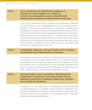 118 | CADERNO DE DIREITOS HUMANOS / CAPÍTULO 3
TESE 11	 PACTO FEDERATIVO DE COOPERAÇÃO AMBIENTAL E
	 PROTEÇÃO DO MEIO AMBIENTE DO TRABALHO:
	 O PAPEL DAS ASSOCIAÇÕES LOCAIS DE MAGISTRADOS
	 TRABALHISTAS NO ÂMBITO DO PODER PÚBLICO MUNICIPAL
À luz de um alvissareiro Pacto Federativo de Cooperação Ambiental
(CF, art. 23, caput, inciso VI e parágrafo único, c/c Lei Complementar nº
140/2011), incrementou-se sobremaneira o quadro de competências e
atribuições municipais no tocante à temática ambiental. Nesse contexto,
emerge às associações locais de magistrados trabalhistas a rica possibili-
dade de fomentar junto ao poder público municipal a execução de medi-
das tendentes à máxima proteção do meio ambiente laboral, até mesmo
em face do dever fundamental que igualmente sobre ambos recai, no que
refere à defesa e proteção do meio ambiente (CF, art. 225, caput), nele
incluído o do trabalho (CF, art. 200, VIII).
TESE 12	 O PROGRAMA TRABALHO, JUSTIÇA E CIDANIA (TJC), DIÁLOGOS
	 NECESSÁRIOS PARA CONSTRUÇÃO DA CIDADANIA
Os resultados obtidos pelo Programa TJC da Anamatra, em seus 10 anos
de aplicação em todo o Brasil, podem alcançar um grande diferencial
de consistência com aplicação de pesquisa científica realizada por meio
de convênios com as universidades e outras entidades de pesquisa, de
modo a construir indicadores que melhor atendam aos anseios da socie-
dade e possam aferir os resultados das ações desenvolvidas.
TESE 13	 DIÁLOGO ENTRE O JUIZ E A SOCIEDADE. NECESSIDADE DO
	 MAGISTRADO ATUAR EXTRA AUTOS, REALIZANDO VISITAS,
	 REUNIÕES E PALESTRAS A EMPRESAS, SINDICATOS, ÓRGÃOS E
	 INSTITUIÇÕES DA SOCIEDADE
A atuação do juiz, além dos autos, é necessária para que se estabeleça
um diálogo deste com a sociedade. A aproximação do magistrado a ins-
tituições, empresas, associações, escolas, sindicatos e outros entes, rea-
lizando reuniões, visitas e palestras, é uma realidade atual e importante
para a melhoria das relações sociais.
 