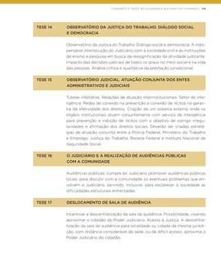 CONAMATS E TESES RELACIONADAS AOS DIREITOS HUMANOS | 119
TESE 14	 OBSERVATÓRIO DA JUSTIÇA DO TRABALHO. DIÁLOGO SOCIAL
	 E DEMOCRACIA
Observatório da Justiça do Trabalho. Diálogo social e democracia. A indis-
pensável interlocução do Judiciário com a sociedade civil e as instituições
de ensino e pesquisa em busca da ressignificação da atividade judicante.
Impacto das decisões judiciais de todos os graus no meio social e na vida
das pessoas. Análise crítica e qualitativa da prestação jurisdicional.
TESE 15	 OBSERVATÓRIO JUDICIAL. ATUAÇÃO CONJUNTA DOS ENTES
	 ADMINISTRATIVOS E JUDICIAIS
Tutelas inibitórias. Relações de atuação interinstitucionais. Setor de inte-
ligência. Redes de conexão na prevenção e conexão de ilícitos na garan-
tia da efetividade dos direitos. Criação de um sistema externo onde os
órgãos institucionais atuem conjuntamente com serviço de inteligência
para prevenção e inibição de ilícitos com o objetivo de corrigir irregu-
laridades e afirmação dos direitos sociais. Deverão ser criadas estraté-
gias de atuação conjunta entre a Polícia Federal, Ministério do Trabalho
e Emprego, Justiça do Trabalho, Receita Federal e Instituto Nacional de
Seguridade Social.
TESE 16	 O JUDICIÁRIO E A REALIZAÇÃO DE AUDIÊNCIAS PÚBLICAS
	 COM A COMUNIDADE
Audiências públicas: cumpre ao Judiciário promover audiências públicas
locais, para discutir com a comunidade os eventuais problemas que en-
volvem o Judiciário, servindo, inclusive, para esclarecer à sociedade as
dificuldades estruturais enfrentadas.
TESE 17	 DESLOCAMENTO DE SALA DE AUDIÊNCIA
Incentivar a descentralização da sala de audiência. Possibilidade, visando
aproximar o cidadão do Poder Judiciário. Acesso à Justiça. A descentra-
lização da sala de audiência para localidade ou cidade da mesma jurisdi-
ção, com distância considerável da sede, ou de difícil acesso, aproxima o
Poder Judiciário do cidadão.
 