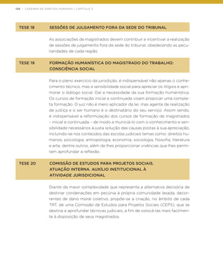 120 | CADERNO DE DIREITOS HUMANOS / CAPÍTULO 3
TESE 18	 SESSÕES DE JULGAMENTO FORA DA SEDE DO TRIBUNAL
As associações de magistrados devem contribuir e incentivar a realização
de sessões de julgamento fora da sede do tribunal, obedecendo as pecu-
liaridades de cada região.
TESE 19	 FORMAÇÃO HUMANÍSTICA DO MAGISTRADO DO TRABALHO:
	 CONSCIÊNCIA SOCIAL
Para o pleno exercício da jurisdição, é indispensável não apenas o conhe-
cimento técnico, mas a sensibilidade social para apreciar os litígios e apri-
morar o diálogo social. Daí a necessidade da sua formação humanística.
Os cursos de formação inicial e continuada visam propiciar uma comple-
ta formação. O juiz não é mero aplicador da lei, mas agente de realização
de justiça e o ser humano é o destinatário do seu serviço. Assim sendo,
é indispensável a reformulação dos cursos de formação de magistrados
– inicial e continuada – de modo a municiá-lo com o conhecimento e sen-
sibilidade necessários à justa solução das causas postas à sua apreciação,
incluindo-se nos conteúdos das escolas judiciais temas como: direitos hu-
manos, psicologia, antropologia, economia, sociologia, filosofia, literatura
e arte, dentre outros, além de lhes proporcionar vivências que lhes permi-
tam aprofundar a reflexão.
TESE 20	 COMISSÃO DE ESTUDOS PARA PROJETOS SOCIAIS.
	 ATUAÇÃO INTERNA. AUXÍLIO INSTITUCIONAL À
	 ATIVIDADE JURISDICIONAL
Diante da maior complexidade que representa a alternativa decisória de
destinar condenações em pecúnia à própria comunidade lesada, decor-
rentes de dano moral coletivo, propõe-se a criação, no âmbito de cada
TRT, de uma Comissão de Estudos para Projetos Sociais (CEPS), que se
destina a aprofundar técnicas judiciais, a fim de colocá-las mais facilmen-
te à disposição de seus magistrados.
 