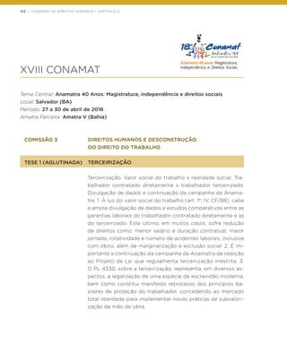 122 | CADERNO DE DIREITOS HUMANOS / CAPÍTULO 3
XVIII CONAMAT
Tema Central: Anamatra 40 Anos: Magistratura, independência e direitos sociais
Local: Salvador (BA)
Período: 27 a 30 de abril de 2016
Amatra Parceira: Amatra V (Bahia)
COMISSÃO 3	 DIREITOS HUMANOS E DESCONSTRUÇÃO
	 DO DIREITO DO TRABALHO
TESE 1 (AGLUTINADA)	 TERCEIRIZAÇÃO
Terceirização. Valor social do trabalho x realidade social. Tra-
balhador contratado diretamente x trabalhador terceirizado.
Divulgação de dados e continuação da campanha da Anama-
tra. 1. À luz do valor social do trabalho (art. 1º, IV, CF/88), cabe
a ampla divulgação de dados e estudos comparativos entre as
garantias laborais do trabalhador contratado diretamente e as
do terceirizado. Este último, em muitos casos, sofre redução
de direitos como: menor salário e duração contratual; maior
jornada, rotatividade e número de acidentes laborais, inclusive
com óbito, além de marginalização e exclusão social. 2. É im-
portante a continuação da campanha da Anamatra de rejeição
ao Projeto de Lei que regulamenta terceirização irrestrita. 3.
O PL 4330, sobre a terceirização, representa, em diversos as-
pectos, a legalização de uma espécie de escravidão moderna,
bem como constitui manifesto retrocesso dos princípios ba-
silares de proteção do trabalhador, concedendo ao mercado
total liberdade para implementar novas práticas de subvalori-
zação da mão de obra.
 