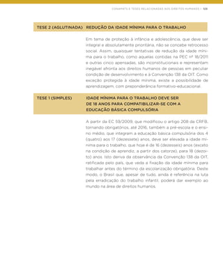 CONAMATS E TESES RELACIONADAS AOS DIREITOS HUMANOS | 123
TESE 2 (AGLUTINADA)	 REDUÇÃO DA IDADE MÍNIMA PARA O TRABALHO
Em tema de proteção à infância e adolescência, que deve ser
integral e absolutamente prioritária, não se concebe retrocesso
social. Assim, quaisquer tentativas de redução da idade míni-
ma para o trabalho, como aquelas contidas na PEC nº 18/2011
e outras cinco apensadas, são inconstitucionais e representam
inegável afronta aos direitos humanos de pessoas em peculiar
condição de desenvolvimento e à Convenção 138 da OIT. Como
exceção protegida à idade mínima, existe a possibilidade de
aprendizagem, com preponderância formativo-educacional.
TESE 1 (SIMPLES)	 IDADE MÍNIMA PARA O TRABALHO DEVE SER
	 DE 18 ANOS PARA COMPATIBILIZAR-SE COM A
	 EDUCAÇÃO BÁSICA COMPULSÓRIA
A partir da EC 59/2009, que modificou o artigo 208 da CRFB,
tornando obrigatórios, até 2016, também a pré-escola e o ensi-
no médio, que integram a educação básica compulsória dos 4
(quatro) aos 17 (dezessete) anos, deve ser elevada a idade mí-
nima para o trabalho, que hoje é de 16 (dezesseis) anos (exceto
na condição de aprendiz, a partir dos catorze), para 18 (dezoi-
to) anos. Isto deriva da observância da Convenção 138 da OIT,
ratificada pelo país, que veda a fixação da idade mínima para
trabalhar antes do término da escolarização obrigatória. Deste
modo, o Brasil que, apesar de tudo, ainda é referência na luta
pela erradicação do trabalho infantil, poderá dar exemplo ao
mundo na área de direitos humanos.
 