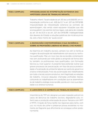 124 | CADERNO DE DIREITOS HUMANOS / CAPÍTULO 3
TESE 2 (SIMPLES)	 IMPOSSIBILIDADE DE INTEPRETAÇÃO EXTENSIVA DAS
	 HIPÓTESES LEGAIS DE TRABALHO INFANTIL
Trabalho infantil. Taxatividade do art. 60 da Lei 8.069/90, em in-
terpretação conforme o art. 428 da CLT e art. 227 da CRFB/88.
Impossibilidade de interpretação extensiva ao contrato de
aprendizagem, não sendo viável equiparar situações que não
se enquadrem nos estritos termos legais, sob pena de violação
ao art. 53 do ECA e ao art. 227 da CRFB/88. Indelegabilidade
dos deveres do Estado a soluções paliativas da iniciativa priva-
da, sob o falso manto de “ajuda social”.
TESE 5 (SIMPLES)	 A ESCRAVIDÃO CONTEMPORÂNEA E SUA INCIDÊNCIA 	
	 SOBRE AS PROFISSÕES LIBERAIS NO BRASIL E NO MUNDO
Ao falarmos em trabalho escravo, sempre nos vêm à mente as
imagens de exploração de trabalhadores com pouca ou nenhu-
ma qualificação. Mas um novo tipo de escravidão contemporâ-
nea vem avançando por todo globo e atingindo de forma dire-
ta, também, os profissionais mais qualificados, com formação
técnica ou nível superior. A presente tese pretende ilustrar que
graves processos de precarização, em face de pouca protetivi-
dade e fiscalização do ambiente laboral por parte do governo e
a baixa sindicalização, fruto da pulverização dos trabalhadores
por todo o tecido social e produtivo, tem fragilizado as relações
de trabalho, inclusive daquelas chamadas profissões liberais,
colocando os trabalhadores em condições que se assemelham
às de trabalho análogo à escravidão, pondo em risco sua digni-
dade e os direitos humanos.
TESE 6 (SIMPLES)	 O JUDICIÁRIO E O COMBATE AO TRABALHO ESCRAVO
Importância do TRT em designar juiz para inspeção judicial nos
casos de denúncia do trabalho escravo, degradante e/ou in-
fantil para a produção antecipada de prova. Parceria com MPT
e MTPS. Criação de força tarefa nos regionais para tanto, com
juiz, no intuito de colher e preservar provas existentes no mo-
mento do flagrante que dificilmente se consegue colher poste-
riormente.
 