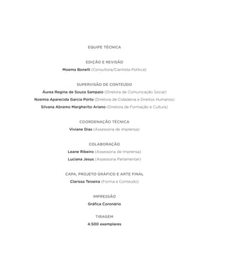 EQUIPE TÉCNICA
EDIÇÃO E REVISÃO
Moema Bonelli (Consultora/Cientista Política)
SUPERVISÃO DE CONTEÚDO
Áurea Regina de Souza Sampaio (Diretora de Comunicação Social)
Noemia Aparecida Garcia Porto (Diretora de Cidadania e Direitos Humanos)
Silvana Abramo Margherito Ariano (Diretora de Formação e Cultura)
COORDENAÇÃO TÉCNICA
Viviane Dias (Assessoria de Imprensa)
COLABORAÇÃO
Leane Ribeiro (Assessoria de Imprensa)
Luciana Jesus (Assessoria Parlamentar)
CAPA, PROJETO GRÁFICO E ARTE FINAL
Clarissa Teixeira (Forma e Conteúdo)
IMPRESSÃO
Gráfica Coronário
TIRAGEM
4.500 exemplares
 