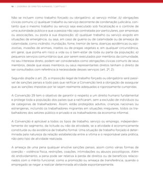 14 | CADERNO DE DIREITOS HUMANOS / CAPÍTULO 1
Não se incluem como trabalho forçado ou obrigatório: a) serviço militar; b) obrigações
cívicas comuns; c) qualquer trabalho ou serviço decorrente de condenação judiciária, con-
tanto que o mesmo trabalho ou serviço seja executado sob fiscalização e o controle de
uma autoridade pública e que a pessoa não seja contratada por particulares, por empresas
ou associações, ou posta à sua disposição; d) qualquer trabalho ou serviço exigido em
situações de emergência, ou seja, em caso de guerra ou de calamidade ou de ameaça de
calamidade, como incêndio, inundação, fome, tremor de terra, doenças epidêmicas ou epi-
zootias, invasões de animais, insetos ou de pragas vegetais e, em qualquer circunstância,
em geral, que ponha em risco a vida ou o bem-estar de toda ou parte da população; e)
pequenos serviços comunitários que, por serem executados por membros da comunidade,
no seu interesse direto, podem ser considerados como obrigações cívicas comuns de seus
membros, desde que esses membros ou seus representantes diretos tenham o direito de
ser consultados com referência à necessidade desses serviços (art. 2º, 2).
Segundo dispõe o art. 25, a imposição ilegal de trabalho forçado ou obrigatório será passí-
vel de sanções penais e todo país que ratificar a Convenção terá a obrigação de assegurar
que as sanções impostas por lei sejam realmente adequadas e rigorosamente cumpridas.
A Convenção 29 tem o objetivo de garantir o respeito a um direito humano fundamental
e protege toda a população dos países que a ratificaram, sem a exclusão de indivíduos ou
de categorias de trabalhadores. Assim, estão protegidos adultos, crianças nacionais ou
estrangeiras, incluindo os trabalhadores migrantes em situações irregulares, todos os tra-
balhadores dos setores público e privado e os trabalhadores da economia informal.
A Convenção é aplicável a todos os tipos de trabalho, serviço ou emprego, independen-
temente do segmento, da licitude ou não da atividade, se a atividade é economicamente
constituída ou da existência de trabalho formal. Uma situação de trabalho forçado é deter-
minada pela natureza da relação estabelecida entre a vítima e o responsável pela prática,
não pelo tipo de atividade realizada.
A ameaça de uma pena qualquer envolve sanções penais, assim como várias formas de
coerção – violência física, restrições, coações, intimidações ou abusos psicológicos. Além
do endividamento, a pena pode ser relativa à perda de direitos ou de benefícios relacio-
nados com o mérito funcional, como a promoção ou ameaça de transferência, quando o
empregado se negar a realizar determinada atividade espontaneamente.
 