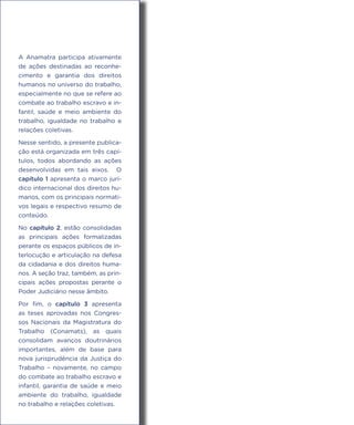 A Anamatra participa ativamente
de ações destinadas ao reconhe-
cimento e garantia dos direitos
humanos no universo do trabalho,
especialmente no que se refere ao
combate ao trabalho escravo e in-
fantil, saúde e meio ambiente do
trabalho, igualdade no trabalho e
relações coletivas.
Nesse sentido, a presente publica-
ção está organizada em três capí-
tulos, todos abordando as ações
desenvolvidas em tais eixos. O
capítulo 1 apresenta o marco jurí-
dico internacional dos direitos hu-
manos, com os principais normati-
vos legais e respectivo resumo de
conteúdo.
No capítulo 2, estão consolidadas
as principais ações formalizadas
perante os espaços públicos de in-
terlocução e articulação na defesa
da cidadania e dos direitos huma-
nos. A seção traz, também, as prin-
cipais ações propostas perante o
Poder Judiciário nesse âmbito.
Por fim, o capítulo 3 apresenta
as teses aprovadas nos Congres-
sos Nacionais da Magistratura do
Trabalho (Conamats), as quais
consolidam avanços doutrinários
importantes, além de base para
nova jurisprudência da Justiça do
Trabalho – novamente, no campo
do combate ao trabalho escravo e
infantil, garantia de saúde e meio
ambiente do trabalho, igualdade
no trabalho e relações coletivas.
 