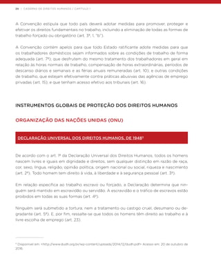 20 | CADERNO DE DIREITOS HUMANOS / CAPÍTULO 1
A Convenção estipula que todo país deverá adotar medidas para promover, proteger e
efetivar os direitos fundamentais no trabalho, incluindo a eliminação de todas as formas de
trabalho forçado ou obrigatório (art. 3º, 1, “b”).
A Convenção contém apelos para que todo Estado ratificante adote medidas para que
os trabalhadores domésticos sejam informados sobre as condições de trabalho de forma
adequada (art. 7º); que desfrutem do mesmo tratamento dos trabalhadores em geral em
relação às horas normais de trabalho, compensação de horas extraordinárias, períodos de
descanso diários e semanais e as férias anuais remuneradas (art. 10); e outras condições
de trabalho, que estejam efetivamente contra práticas abusivas das agências de emprego
privadas (art. 15); e que tenham acesso efetivo aos tribunais (art. 16).
INSTRUMENTOS GLOBAIS DE PROTEÇÃO DOS DIREITOS HUMANOS
ORGANIZAÇÃO DAS NAÇÕES UNIDAS (ONU)
DECLARAÇÃO UNIVERSAL DOS DIREITOS HUMANOS, DE 194811
De acordo com o art. 1º da Declaração Universal dos Direitos Humanos, todos os homens
nascem livres e iguais em dignidade e direitos, sem qualquer distinção em razão de raça,
cor, sexo, língua, religião, opinião política, origem nacional ou social, riqueza e nascimento
(art. 2º). Todo homem tem direito à vida, à liberdade e à segurança pessoal (art. 3º).
Em relação específica ao trabalho escravo ou forçado, a Declaração determina que nin-
guém será mantido em escravidão ou servidão. A escravidão e o tráfico de escravos estão
proibidos em todas as suas formas (art. 4º).
Ninguém será submetido a tortura, nem a tratamento ou castigo cruel, desumano ou de-
gradante (art. 5º). E, por fim, ressalte-se que todos os homens têm direito ao trabalho e à
livre escolha de emprego (art. 23).
11
Disponível em: <http://www.dudh.org.br/wp-content/uploads/2014/12/dudh.pdf> Acesso em: 20 de outubro de
2016.
 