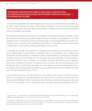 22 | CADERNO DE DIREITOS HUMANOS / CAPÍTULO 1
CONVENÇÃO SUPLEMENTAR SOBRE A ABOLIÇÃO DA ESCRAVATURA,
DO TRÁFEGO DE ESCRAVOS E DAS INSTITUIÇÕES E PRÁTICAS ANÁLOGAS
À ESCRAVATURA, DE 195613
A Convenção Suplementar foi promulgada para ampliar a Convenção sobre a Escravatura,
de 1926, a qual continua em vigor e destinada a intensificar os esforços, tanto nacionais
como internacionais, que visam abolir a escravidão, o tráfego de escravos e as instruções e
práticas análogas à escravidão.
No preâmbulo da referida Convenção, a liberdade consta como um direito inerente a todo
ser humano e os povos das Nações Unidas reafirmam a crença na dignidade e no valor da
pessoa humana, reiterando os termos da Declaração Universal dos Direitos do Homem, no
sentido de que ninguém será submetido à escravidão ou à servidão, e que a escravidão e
o tráfego de escravos estão proibidos sob todas as suas formas.
A servidão por dívidas ou o trabalho em condições de servidão em um sistema que obri-
ga os trabalhadores e suas famílias a trabalhar para um empregador com o objetivo de
reembolsar dívidas próprias ou herdadas, estão compreendidos na definição de trabalho
forçado constante da Convenção 29. Tais situações aparecem definidas na Convenção su-
plementar de 195614
como o estado ou a condição resultante do fato de que um devedor
tenha sido compelido a fornecer, em garantia de uma dívida, seus serviços pessoais ou os
de alguém sobre o qual tenha autoridade, se o valor desses serviços não for equitativamen-
te avaliado no ato da liquidação da dívida ou se a duração desses serviços não for limitada
nem sua natureza definida (art. 1º, § 1º).
A Convenção prevê que o ato de escravizar uma pessoa ou de incitá-la a alienar sua liber-
dade ou a de alguém na sua dependência, para escravizá-la, constituirá infração penal em
face da lei dos Estados Partes, e as pessoas reconhecidas culpadas serão passíveis de pena
(art. 6º). A Convenção, por fim, não admite nenhuma reserva às suas disposições (art. 9º).
13
Disponível em: <https://treaties.un.org/Pages/ViewDetailsIII.aspx?src=UNTSONLINE&mtdsg_no=XVIII-4&chapter
=18&Temp=mtdsg3&clang=_en> Acesso em: 20 de outubro de 2016.
14
O Decreto nº 58.563, de 1º de Junho de 1966, publicado em 3/06/1966 no D.O.U, promulgou a Convenção sobre
Escravatura, de 1926, emendada pelo Protocolo de 1953 e a Convenção Suplementar sobre a Abolição da Escra-
vatura, de 1956. Entrada em vigor no Brasil em 6/01/1966.
 