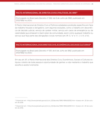 MARCO JURÍDICO INTERNACIONAL DOS DIREITOS HUMANOS – PRINCIPAIS NORMATIVOS LEGAIS E RESUMO DE CONTEÚDO | 23
PACTO INTERNACIONAL DE DIREITOS CIVIS E POLÍTICOS, DE 196615
Promulgado no Brasil pelo Decreto nº 592, de 6 de Julho de 1992, publicado em
7/07/1992 no DOU.
O Pacto Internacional de Direitos Civis e Políticos estabelece proibição específica em face
do trabalho forçado e obrigatório, com algumas exceções, como o trabalho em decorrên-
cia de decisão judicial, serviço de caráter militar, serviço em casos de emergência ou de
calamidade que ameacem o bem-estar da comunidade, assim como qualquer trabalho ou
serviço que faça parte das obrigações cívicas normais (art. 8º, 3, “a” e “c”, I, II, III, e IV).
PACTOINTERNACIONALDOSDIREITOSCIVIS,ECONÔMICOS,SOCIAISECULTURAIS16
Promulgado no Brasil pelo Decreto nº 591, de 6 de Julho de 1992, publicado em
7/07/1992 no DOU.
Em seu art. 6º, o Pacto Internacional dos Direitos Civis, Econômicos, Sociais e Culturais es-
tipula o direito de toda pessoa à oportunidade de ganhar a vida mediante o trabalho que
escolha e aceite livremente.
15
Disponível em: <http://www.planalto.gov.br/ccivil_03/decreto/1990-1994/d0592.htm> Acesso em: 20 de outu-
bro de 2016.
16
Disponível em: <http://www.planalto.gov.br/ccivil_03/decreto/1990-1994/d0591.htm> Acesso em: 20 de outu-
bro de 2016.
 