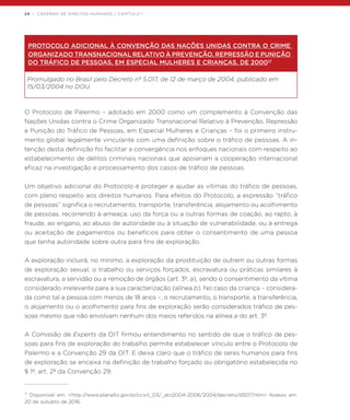 24 | CADERNO DE DIREITOS HUMANOS / CAPÍTULO 1
PROTOCOLO ADICIONAL À CONVENÇÃO DAS NAÇÕES UNIDAS CONTRA O CRIME
ORGANIZADO TRANSNACIONAL RELATIVO À PREVENÇÃO, REPRESSÃO E PUNIÇÃO
DO TRÁFICO DE PESSOAS, EM ESPECIAL MULHERES E CRIANÇAS, DE 200017
Promulgado no Brasil pelo Decreto nº 5.017, de 12 de março de 2004, publicado em
15/03/2004 no DOU.
O Protocolo de Palermo – adotado em 2000 como um complemento à Convenção das
Nações Unidas contra o Crime Organizado Transnacional Relativo à Prevenção, Repressão
e Punição do Tráfico de Pessoas, em Especial Mulheres e Crianças – foi o primeiro instru-
mento global legalmente vinculante com uma definição sobre o tráfico de pessoas. A in-
tenção desta definição foi facilitar a convergência nos enfoques nacionais com respeito ao
estabelecimento de delitos criminais nacionais que apoiariam a cooperação internacional
eficaz na investigação e processamento dos casos de tráfico de pessoas.
Um objetivo adicional do Protocolo é proteger e ajudar as vítimas do tráfico de pessoas,
com pleno respeito aos direitos humanos. Para efeitos do Protocolo, a expressão “tráfico
de pessoas” significa o recrutamento, transporte, transferência, alojamento ou acolhimento
de pessoas, recorrendo à ameaça, uso da força ou a outras formas de coação, ao rapto, à
fraude, ao engano, ao abuso de autoridade ou à situação de vulnerabilidade, ou à entrega
ou aceitação de pagamentos ou benefícios para obter o consentimento de uma pessoa
que tenha autoridade sobre outra para fins de exploração.
A exploração incluirá, no mínimo, a exploração da prostituição de outrem ou outras formas
de exploração sexual, o trabalho ou serviços forçados, escravatura ou práticas similares à
escravatura, a servidão ou a remoção de órgãos (art. 3º, a), sendo o consentimento da vítima
considerado irrelevante para a sua caracterização (alínea b). No caso da criança – considera-
da como tal a pessoa com menos de 18 anos –, o recrutamento, o transporte, a transferência,
o alojamento ou o acolhimento para fins de exploração serão considerados tráfico de pes-
soas mesmo que não envolvam nenhum dos meios referidos na alínea a do art. 3º.
A Comissão de Experts da OIT firmou entendimento no sentido de que o tráfico de pes-
soas para fins de exploração do trabalho permite estabelecer vínculo entre o Protocolo de
Palermo e a Convenção 29 da OIT. E deixa claro que o tráfico de seres humanos para fins
de exploração se encaixa na definição de trabalho forçado ou obrigatório estabelecida no
§ 1º, art. 2º da Convenção 29.
17
Disponível em: <http://www.planalto.gov.br/ccivil_03/_ato2004-2006/2004/decreto/d5017.htm> Acesso em:
20 de outubro de 2016.
 
