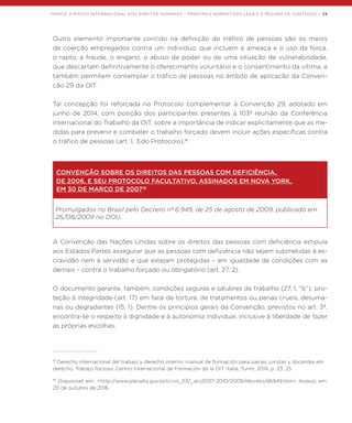 MARCO JURÍDICO INTERNACIONAL DOS DIREITOS HUMANOS – PRINCIPAIS NORMATIVOS LEGAIS E RESUMO DE CONTEÚDO | 25
Outro elemento importante contido na definição do tráfico de pessoas são os meios
de coerção empregados contra um indivíduo, que incluem a ameaça e o uso da força,
o rapto, a fraude, o engano, o abuso de poder ou de uma situação de vulnerabilidade,
que descartam definitivamente o oferecimento voluntário e o consentimento da vítima, e
também permitem contemplar o tráfico de pessoas no âmbito de aplicação da Conven-
ção 29 da OIT.
Tal concepção foi reforçada no Protocolo complementar à Convenção 29, adotado em
junho de 2014, com posição dos participantes presentes à 103ª reunião da Conferência
Internacional do Trabalho da OIT, sobre a importância de indicar explicitamente que as me-
didas para prevenir e combater o trabalho forçado devem incluir ações específicas contra
o tráfico de pessoas (art. 1, 3,do Protocolo).18
CONVENÇÃO SOBRE OS DIREITOS DAS PESSOAS COM DEFICIÊNCIA,
DE 2006, E SEU PROTOCOLO FACULTATIVO, ASSINADOS EM NOVA YORK,
EM 30 DE MARÇO DE 200719
Promulgados no Brasil pelo Decreto nº 6.949, de 25 de agosto de 2009, publicado em
26/08/2009 no DOU.
A Convenção das Nações Unidas sobre os direitos das pessoas com deficiência estipula
aos Estados Partes assegurar que as pessoas com deficiência não sejam submetidas à es-
cravidão nem à servidão e que estejam protegidas – em igualdade de condições com as
demais – contra o trabalho forçado ou obrigatório (art. 27, 2).
O documento garante, também, condições seguras e salubres de trabalho (27, 1, “b”), pro-
teção à integridade (art. 17) em face de tortura, de tratamentos ou penas crueis, desuma-
nas ou degradantes (15, 1). Dentre os princípios gerais da Convenção, previstos no art. 3º,
encontra-se o respeito à dignidade e à autonomia individual, inclusive à liberdade de fazer
as próprias escolhas.
18
Derecho internacional del trabajo y derecho interno: manual de formación para jueces, juristas y docentes em
derecho. Trabajo forzoso. Centro Internacional de Formación de la OIT. Italia, Turím, 2014, p. 23, 25.
19
Disponível em: <http://www.planalto.gov.br/ccivil_03/_ato2007-2010/2009/decreto/d6949.htm> Acesso em:
20 de outubro de 2016.
 
