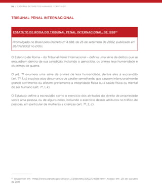 26 | CADERNO DE DIREITOS HUMANOS / CAPÍTULO 1
TRIBUNAL PENAL INTERNACIONAL
ESTATUTO DE ROMA DO TRIBUNAL PENAL INTERNACIONAL, DE 199820
Promulgado no Brasil pelo Decreto nº 4.388, de 25 de setembro de 2002, publicado em
26/09/2002 no DOU.
O Estatuto de Roma – do Tribunal Penal Internacional – definiu uma série de delitos que se
enquadram dentro da sua jurisdição, incluindo o genocídio, os crimes lesa humanidade e
os crimes de guerra.
O art. 7º enumera uma série de crimes de lesa humanidade, dentre eles a escravidão
(art. 7º, 1, c) e outros atos desumanos de caráter semelhante, que causem intencionalmente
grande sofrimento ou afetem gravemente a integridade física ou a saúde física ou mental
do ser humano (art. 7º, 1, k).
O Estatuto define a escravidão como o exercício dos atributos do direito de propriedade
sobre uma pessoa, ou de alguns deles, incluindo o exercício desses atributos no tráfico de
pessoas, em particular de mulheres e crianças (art. 7º, 2, c).
20
Disponível em: <http://www.planalto.gov.br/ccivil_03/decreto/2002/D4388.htm> Acesso em: 20 de outubro
de 2016.
 