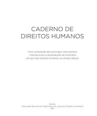 CADERNO DE
DIREITOS HUMANOS
Brasília
Associação Nacional dos Magistrados da Justiça do Trabalho (Anamatra)
2016
Uma compilação dos principais instrumentos
internacionais e da produção da Anamatra
em prol dos direitos humanos no campo laboral
 