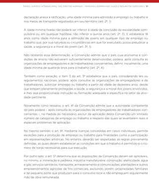 MARCO JURÍDICO INTERNACIONAL DOS DIREITOS HUMANOS – PRINCIPAIS NORMATIVOS LEGAIS E RESUMO DE CONTEÚDO | 31
declaração anexa à ratificação, uma idade mínima para admissão a emprego ou trabalho e
nos meios de transporte registrados em seu território (art. 2º, 1).
A idade mínima fixada não poderá ser inferior à idade de conclusão da escolaridade com-
pulsória ou, em qualquer hipótese, não inferior a quinze anos (art. 2º, 3). E estabelece 18
anos como idade mínima para a admissão de jovens em qualquer tipo de emprego ou
trabalho que, por sua natureza ou circunstâncias em que for executado, possa prejudicar a
saúde, a segurança e a moral do jovem (art. 3º, 1).
Não obstante essa determinação, a Convenção admite que o país cuja economia e con-
dições de ensino não estiverem suficientemente desenvolvidas, poderá, após consulta às
organizações de empregadores e de trabalhadores concernentes, definir, inicialmente, uma
idade mínima de quatorze anos para o trabalho (art. 2º, 4).
Também como exceção, o item 3 do art. 3º estabelece que o país, considerando leis ou
regulamentos nacionais, poderá, após consultar as organizações de empregadores e de
trabalhadores, autorizar emprego ou trabalho a partir da idade de dezesseis anos, desde
que estejam plenamente protegidas a saúde, a segurança e a moral dos jovens envolvidos,
e lhes seja proporcionada instrução ou formação adequada e específica no setor da ativi-
dade pertinente.
Novamente como ressalva, o art. 4º da Convenção admite que a autoridade competente
do país poderá – após consulta às organizações de empregadores de trabalhadores con-
cernentes –, na medida do necessário, excluir da aplicação desta Convenção um limitado
número de categorias de emprego ou trabalho a respeito das quais se levantarem reais e
especiais problemas de aplicação.
No mesmo sentido, o art. 8º, mediante licenças concedidas em casos individuais, permite
exceções para a proibição de emprego ou trabalho para finalidades como a participação
em representações artísticas. No entanto, deverão ser respeitadas as regras previamente
definidas, as quais devem estabelecer as condições em que o trabalho é permitido e o nú-
mero de horas necessárias para sua execução.
Por outro lado, o art. 5º determina que as disposições da Convenção devam ser aplicáveis,
no mínimo, a: mineração e pedreira; indústria manufatureira; construção; eletricidade, água
e gás; serviços sanitários; transporte, armazenamento e comunicações; plantações e outros
empreendimentos agrícolas de fins comerciais, excluindo, porém, propriedades familiares
e de pequeno porte que produzam para o consumo local e não empreguem regularmente
mão de obra remunerada.
 