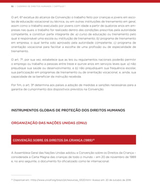32 | CADERNO DE DIREITOS HUMANOS / CAPÍTULO 1
O art. 6º excetua do alcance da Convenção o trabalho feito por crianças e jovens em esco-
las de educação vocacional ou técnica, ou em outras instituições de treinamento em geral,
assim como o trabalho executado por jovens com idade a partir de quatorze anos em em-
presas nas quais o trabalho for realizado dentro das condições prescritas pela autoridade
competente, e constituir parte integrante de: a) curso de educação ou treinamento pelo
qual é responsável uma escola ou instituição de treinamento; b) programa de treinamento
em empresa, o qual tenha sido aprovado pela autoridade competente; c) programa de
orientação vocacional para facilitar a escolha de uma profissão ou de especialidade de
treinamento.
O art. 7º, por sua vez, estabelece que as leis ou regulamentos nacionais poderão permitir
o emprego ou trabalho a pessoas entre treze e quinze anos em serviços leves que: a) não
prejudique sua saúde ou desenvolvimento; e b) não prejudiquem sua frequência escolar,
sua participação em programas de treinamento ou de orientação vocacional, e, ainda, sua
capacidade de se beneficiar da instrução recebida.
Por fim, o art. 9º determina aos países a adoção de medidas e sanções necessárias para a
garantia de cumprimento dos dispositivos previstos na Convenção.
INSTRUMENTOS GLOBAIS DE PROTEÇÃO DOS DIREITOS HUMANOS
ORGANIZAÇÃO DAS NAÇÕES UNIDAS (ONU)
CONVENÇÃO SOBRE OS DIREITOS DA CRIANÇA (1989)25
A Assembleia Geral das Nações Unidas adotou a Convenção sobre os Direitos da Criança –
considerada a Carta Magna das crianças de todo o mundo – em 20 de novembro de 1989
e, no ano seguinte, o documento foi oficializado como lei internacional.
25
Disponível em: <http://www.unicef.org/brazil/pt/resources_10120.htm> Acesso em: 20 de outubro de 2016.
 