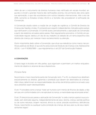 MARCO JURÍDICO INTERNACIONAL DOS DIREITOS HUMANOS – PRINCIPAIS NORMATIVOS LEGAIS E RESUMO DE CONTEÚDO | 33
Além de ser o instrumento de direitos humanos mais ratificado em escala mundial, se-
gundo a Unicef, a grande maioria das ratificações ocorreu nos primeiros dez anos após
sua aprovação, o que não acontecera com outros tratados internacionais. Até o ano de
2016, somente os Estados Unidos (EUA) e a Somália não procederam à ratificação da
Convenção.
A Convenção dispôs sobre a criação de um órgão de vigilância, o Comitê de Direitos da
Criança das Nações Unidas. É composto por experts independentes indicados pelos países
que ratificaram a Convenção. O Comitê avalia, periodicamente, a aplicação da Convenção
a partir de relatórios enviados pelos países. Pelo regulamento provisório, o Comitê, em pe-
riodicidade regular, dedica um dia de seu trabalho ao debate de um tema específico dos
direitos da criança, por merecer maior esclarecimento ou atenção.
Outro importante dado sobre a Convenção, que situa sua relevância como marco nas po-
líticas públicas do Brasil, é que ela foi precursora do Estatuto da Criança e do Adolescente
(ECA) – Lei nº 8.069/1990 –, que regulamentou o art.227 da Constituição Federal.
A CONVENÇÃO
O texto legal é dividido em três partes, que organizam e permitem um melhor enquadra-
mento do objetivo e alcance de seus dispositivos.
Primeira Parte
Na primeira e mais importante parte da Convenção (arts. 1º a 41), os dispositivos detalham
exaustivamente os direitos, garantias e proteção que devem ser destinados às crianças.
Além disso, determinam as responsabilidades dos entes de âmbitos público e privado caso
seus preceitos sejam desrespeitados.
O art. 1º considera como criança “todo ser humano com menos de 18 anos de idade, a não
ser que, em conformidade com a lei aplicável à criança, a maioridade seja alcançada antes”.
O art. 2º preconiza aos países a aplicação da Convenção “a cada criança sujeita à sua juris-
dição, sem distinção alguma, independentemente de sexo, idioma, crença, opinião política
ou de outra natureza, origem nacional, étnica ou social, posição econômica, deficiências
físicas, nascimento ou qualquer outra condição da criança, de seus pais ou de seus repre-
sentantes legais”.
 