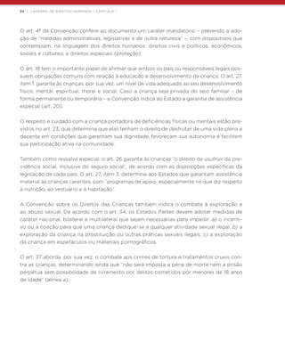 34 | CADERNO DE DIREITOS HUMANOS / CAPÍTULO 1
O art. 4º da Convenção confere ao documento um caráter mandatório – prevendo a ado-
ção de “medidas administrativas, legislativas e de outra natureza” –, com dispositivos que
contemplam, na linguagem dos direitos humanos: direitos civis e políticos; econômicos,
sociais e culturais; e direitos especiais (proteção).
O art. 18 tem o importante papel de afirmar que ambos os pais ou responsáveis legais pos-
suem obrigações comuns com relação à educação e desenvolvimento da criança. O art. 27,
item 1, garante às crianças, por sua vez, um nível de vida adequado ao seu desenvolvimento
físico, mental, espiritual, moral e social. Caso a criança seja privada do seio familiar – de
forma permanente ou temporária – a Convenção indica ao Estado a garantia de assistência
especial (art. 20).
O respeito e cuidado com a criança portadora de deficiências físicas ou mentais estão pre-
vistos no art. 23, que determina que elas tenham o direito de desfrutar de uma vida plena e
decente em condições que garantam sua dignidade, favoreçam sua autonomia e facilitem
sua participação ativa na comunidade.
Também como ressalva especial, o art. 26 garante às crianças “o direito de usufruir da pre-
vidência social, inclusive do seguro social”, de acordo com as disposições específicas da
legislação de cada país. O art. 27, item 3, determina aos Estados que garantam assistência
material às crianças carentes, com “programas de apoio, especialmente no que diz respeito
à nutrição, ao vestuário e à habitação”.
A Convenção sobre os Direitos das Crianças também indica o combate à exploração e
ao abuso sexual. De acordo com o art. 34, os Estados Partes devem adotar medidas de
caráter nacional, bilateral e multilateral que sejam necessárias para impedir: a) o incenti-
vo ou a coação para que uma criança dedique-se a qualquer atividade sexual ilegal; b) a
exploração da criança na prostituição ou outras práticas sexuais ilegais; c) a exploração
da criança em espetáculos ou materiais pornográficos.
O art. 37 aborda, por sua vez, o combate aos crimes de tortura e tratamentos crueis con-
tra as crianças, determinando ainda que “não será imposta a pena de morte nem a prisão
perpétua sem possibilidade de livramento por delitos cometidos por menores de 18 anos
de idade” (alínea a).
 