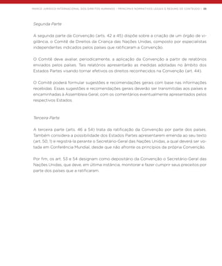 MARCO JURÍDICO INTERNACIONAL DOS DIREITOS HUMANOS – PRINCIPAIS NORMATIVOS LEGAIS E RESUMO DE CONTEÚDO | 35
Segunda Parte
A segunda parte da Convenção (arts. 42 a 45) dispõe sobre a criação de um órgão de vi-
gilância, o Comitê de Direitos da Criança das Nações Unidas, composto por especialistas
independentes indicados pelos países que ratificaram a Convenção.
O Comitê deve avaliar, periodicamente, a aplicação da Convenção a partir de relatórios
enviados pelos países. Tais relatórios apresentarão as medidas adotadas no âmbito dos
Estados Partes visando tornar efetivos os direitos reconhecidos na Convenção (art. 44).
O Comitê poderá formular sugestões e recomendações gerais com base nas informações
recebidas. Essas sugestões e recomendações gerais deverão ser transmitidas aos países e
encaminhadas à Assembleia Geral, com os comentários eventualmente apresentados pelos
respectivos Estados.
Terceira Parte
A terceira parte (arts. 46 a 54) trata da ratificação da Convenção por parte dos países.
Também considera a possibilidade dos Estados Partes apresentarem emenda ao seu texto
(art. 50, 1) e registrá-la perante o Secretário-Geral das Nações Unidas, a qual deverá ser vo-
tada em Conferência Mundial, desde que não afronte os princípios da própria Convenção.
Por fim, os art. 53 e 54 designam como depositário da Convenção o Secretário-Geral das
Nações Unidas, que deve, em última instância, monitorar e fazer cumprir seus preceitos por
parte dos países que a ratificaram.
 