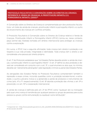 36 | CADERNO DE DIREITOS HUMANOS / CAPÍTULO 1
PROTOCOLO FACULTATIVO À CONVENÇÃO SOBRE OS DIREITOS DA CRIANÇA
REFERENTE À VENDA DE CRIANÇAS, À PROSTITUIÇÃO INFANTIL E À
PORNOGRAFIA INFANTIL (2000)26
A Convenção sobre os Direitos da Criança é complementada por dois protocolos faculta-
tivos: um trata da venda de crianças, prostituição infantil e pornografia infantil; e o outro
do envolvimento de crianças em conflitos armados.
O Protocolo Facultativo à Convenção sobre os Direitos da Criança relativo à Venda de
Crianças, Prostituição Infantil e Pornografia Infantil (PFVC) tornou-se, nesse contexto,
peça central das medidas tomadas em âmbito internacional para proteger as crianças
contra a exploração.
Em suma, o PFVC traz a seguinte afirmação: toda criança tem direito à proteção e ao
respeito à sua vida privada, integridade e identidade. Toda criança tem o direito a ser
considerada uma pessoa por direito próprio.
O art. 1º do Protocolo estabelece que “os Estados Partes deverão proibir a venda de crian-
ças, a prostituição infantil e a pornografia infantil”. O art. 2º define os atos proibidos e de-
verá ser considerado em conjunto com o art. 3º, o qual enumera os atos que, no mínimo,
deverão ser “plenamente abrangidos” pela legislação criminal ou penal dos Estados Partes.
As obrigações dos Estados Partes no Protocolo Facultativo compreendem também a
repressão a esses crimes, incluindo questões como a jurisdição extraterritorial, a extra-
dição, o auxílio judiciário mútuo e a apreensão e perda de produtos e instrumentos do
crime (arts. 4º a 7º, respectivamente). O art. 8º aborda a proteção das vítimas; o art. 9º a
prevenção; e o art. 10º a cooperação internacional.
A venda de crianças é definida pelo art. 2º do PFVC como “qualquer ato ou transação
pelo qual uma criança é transferida por qualquer pessoa ou grupo de pessoas para outra
pessoa ou grupo contra remuneração ou qualquer outra retribuição”.
26
Disponível em: <http://www.planalto.gov.br/ccivil_03/_ato2004-2006/2004/decreto/d5007.htm> Acesso em:
20 de outubro de 2016.
 