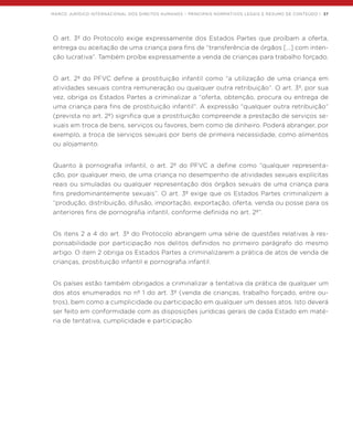 MARCO JURÍDICO INTERNACIONAL DOS DIREITOS HUMANOS – PRINCIPAIS NORMATIVOS LEGAIS E RESUMO DE CONTEÚDO | 37
O art. 3º do Protocolo exige expressamente dos Estados Partes que proíbam a oferta,
entrega ou aceitação de uma criança para fins de “transferência de órgãos […] com inten-
ção lucrativa”. Também proíbe expressamente a venda de crianças para trabalho forçado.
O art. 2º do PFVC define a prostituição infantil como “a utilização de uma criança em
atividades sexuais contra remuneração ou qualquer outra retribuição”. O art. 3º, por sua
vez, obriga os Estados Partes a criminalizar a “oferta, obtenção, procura ou entrega de
uma criança para fins de prostituição infantil”. A expressão “qualquer outra retribuição”
(prevista no art. 2º) significa que a prostituição compreende a prestação de serviços se-
xuais em troca de bens, serviços ou favores, bem como de dinheiro. Poderá abranger, por
exemplo, a troca de serviços sexuais por bens de primeira necessidade, como alimentos
ou alojamento.
Quanto à pornografia infantil, o art. 2º do PFVC a define como “qualquer representa-
ção, por qualquer meio, de uma criança no desempenho de atividades sexuais explícitas
reais ou simuladas ou qualquer representação dos órgãos sexuais de uma criança para
fins predominantemente sexuais”. O art. 3º exige que os Estados Partes criminalizem a
“produção, distribuição, difusão, importação, exportação, oferta, venda ou posse para os
anteriores fins de pornografia infantil, conforme definida no art. 2º”.
Os itens 2 a 4 do art. 3º do Protocolo abrangem uma série de questões relativas à res-
ponsabilidade por participação nos delitos definidos no primeiro parágrafo do mesmo
artigo. O item 2 obriga os Estados Partes a criminalizarem a prática de atos de venda de
crianças, prostituição infantil e pornografia infantil.
Os países estão também obrigados a criminalizar a tentativa da prática de qualquer um
dos atos enumerados no nº 1 do art. 3º (venda de crianças, trabalho forçado, entre ou-
tros), bem como a cumplicidade ou participação em qualquer um desses atos. Isto deverá
ser feito em conformidade com as disposições jurídicas gerais de cada Estado em maté-
ria de tentativa, cumplicidade e participação.
 