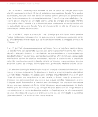 38 | CADERNO DE DIREITOS HUMANOS / CAPÍTULO 1
O art. 4º do PFVC trata da jurisdição sobre os atos de venda de crianças, prostituição
infantil e pornografia infantil. O item 2 estabelece que qualquer Estado Parte poderá
estabelecer jurisdição sobre tais delitos de acordo com os princípios da personalidade
ativa. Outro componente é a nacionalidade passiva. O item 3 exige que cada Estado Par-
te dote os seus tribunais de jurisdição sobre a venda de crianças, prostituição infantil e
pornografia infantil “sempre que o presumível autor se encontre no seu território e não
for extraditado para outro Estado Parte com fundamento no fato da infração ter sido
cometida por um dos seus nacionais”.
O art. 5º do PFVC regula a extradição. O art. 6º exige que os Estados Partes prestem
“toda a colaboração mútua possível no que concerne a investigações, processos penais
ou procedimentos de extradição que se iniciem relativamente às infrações previstas no
nº 1 do art. 3º”.
O art. 7º do PFVC obriga expressamente os Estados Partes a “satisfazer pedidos de ou-
tro Estado Parte para apreensão ou perda dos bens ou produtos” do crime. Tais normas
são reforçadas pelo disposto no item 1 do art. 10, que reconhece a obrigação geral dos
Estados Partes em “adotar todas as medidas necessárias a fim de reforçar a cooperação
internacional, através de acordos multilaterais, regionais e bilaterais para a prevenção,
detecção, investigação, exercício da ação penal e punição dos responsáveis por atos que
envolvam a venda de crianças, prostituição infantil, pornografia infantil e turismo sexual”.
O art. 8º (item 1) consagra direitos específicos das crianças e deveres concretos dos Esta-
dos em processos instaurados. Dá às crianças o direito a: a) procedimentos adaptados à
vulnerabilidade e necessidades especiais das crianças, enquanto testemunhas e em geral;
b) ser informadas dos seus direitos, do seu papel e do âmbito, duração e evolução do
processo, e da solução dada ao seu caso; c) que as suas opiniões, necessidades e preo-
cupações sejam apresentadas e tomadas em consideração nos processos que afetem
os seus interesses pessoais, de forma consentânea com as regras processuais do direito
interno (para as crianças vítimas); d) serviços de apoio adequados ao longo de todo o
processo judicial; e) proteção da privacidade e confidencialidade da informação relati-
va à sua identidade; f) segurança e proteção contra atos de intimidação e represálias;
g) procedimentos que evitem atrasos desnecessários.
 
