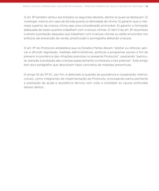 MARCO JURÍDICO INTERNACIONAL DOS DIREITOS HUMANOS – PRINCIPAIS NORMATIVOS LEGAIS E RESUMO DE CONTEÚDO | 39
O art. 8º também atribui aos Estados os seguintes deveres, dentre os quais se destacam: 2)
investigar, mesmo em caso de dúvida quanto à identidade da vítima; 3) garantir que o inte-
resse superior da criança vítima seja uma consideração primordial; 4) garantir a formação
adequada de todos quantos trabalhem com crianças vítimas. O item 5 do art. 8º reconhece
o direito à proteção daqueles que trabalham com crianças vítimas ou estão envolvidos nos
esforços de prevenção da venda, prostituição e pornografia afetando crianças.
O art. 9º do Protocolo estabelece que os Estados Partes devam “adotar ou reforçar, apli-
car e difundir legislação, medidas administrativas, políticas e programas sociais a fim de
prevenir a ocorrência das infrações previstas no presente Protocolo”, prestando “particu-
lar atenção à proteção das crianças especialmente vulneráveis a tais práticas”. Este artigo
tem dois parágrafos que descrevem tipos concretos de medidas preventivas.
O artigo 10 do PFVC, por fim, é dedicado à questão da assistência e cooperação interna-
cionais, como integrantes da implementação do Protocolo, encorajando particularmente
a prestação de ajuda e assistência técnica com vista a combater as causas profundas
desses delitos.
 