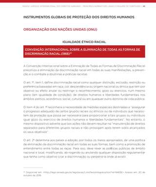 MARCO JURÍDICO INTERNACIONAL DOS DIREITOS HUMANOS – PRINCIPAIS NORMATIVOS LEGAIS E RESUMO DE CONTEÚDO | 45
INSTRUMENTOS GLOBAIS DE PROTEÇÃO DOS DIREITOS HUMANOS
ORGANIZAÇÃO DAS NAÇÕES UNIDAS (ONU)
IGUALDADE ÉTNICO-RACIAL
CONVENÇÃO INTERNACIONAL SOBRE A ELIMINAÇÃO DE TODAS AS FORMAS DE
DISCRIMINAÇÃO RACIAL (1966)32
A Convenção Internacional sobre a Eliminação de Todas as Formas de Discriminação Racial
preconiza a eliminação da discriminação racial em todas as suas manifestações, a preven-
ção e o combate a doutrinas e práticas racistas.
O art. 1º, item 1, define discriminação racial como qualquer distinção, exclusão, restrição ou
preferência baseadas em raça, cor, descendência ou origem nacional ou étnica que tem por
objetivo ou efeito anular ou restringir o reconhecimento, gozo ou exercício, num mesmo
plano (em igualdade de condição), de direitos humanos e liberdades fundamentais nos
âmbitos político, econômico, social, cultural ou em qualquer outro domínio de vida pública.
O item 4 do art. 1º reconhece a necessidade de medidas especiais destinadas a “assegurar
o progresso adequado de certos grupos raciais ou étnicos ou de indivíduos que necessi-
tem da proteção que possa ser necessária para proporcionar a tais grupos ou indivíduos
igual gozo ou exercício de direitos humanos e liberdades fundamentais”. No entanto, o
mesmo dispositivo adverte que tais ações não devem resultar na “manutenção de direitos
separados para diferentes grupos raciais e não prossigam após terem sidos alcançados
os seus objetivos”.
O art. 2º determina aos países a adoção, por todos os meios apropriados, de uma política
de eliminação da discriminação racial em todas as suas formas, bem como a promoção de
entendimento entre todas as raças. Para isso, deve rever as políticas públicas de âmbito
nacional e local, modificando, ab-rogando ou anulando qualquer disposição regulamentar
que tenha como objetivo criar a discriminação ou perpetrá-la onde já existir.
32
Disponível em: <http://legis.senado.gov.br/legislacao/ListaTextoIntegral.action?id=94836> Acesso em: 20 de
outubro de 2016.
 
