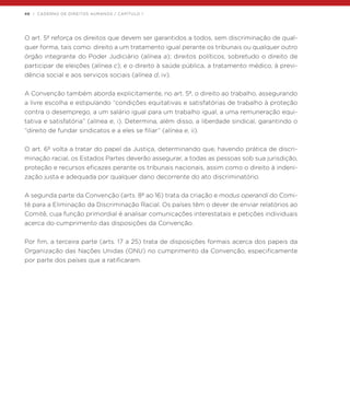 46 | CADERNO DE DIREITOS HUMANOS / CAPÍTULO 1
O art. 5º reforça os direitos que devem ser garantidos a todos, sem discriminação de qual-
quer forma, tais como: direito a um tratamento igual perante os tribunais ou qualquer outro
órgão integrante do Poder Judiciário (alínea a); direitos políticos, sobretudo o direito de
participar de eleições (alínea c); e o direito à saúde pública, a tratamento médico, à previ-
dência social e aos serviços sociais (alínea d, iv).
A Convenção também aborda explicitamente, no art. 5º, o direito ao trabalho, assegurando
a livre escolha e estipulando “condições equitativas e satisfatórias de trabalho à proteção
contra o desemprego, a um salário igual para um trabalho igual, a uma remuneração equi-
tativa e satisfatória” (alínea e, i). Determina, além disso, a liberdade sindical, garantindo o
“direito de fundar sindicatos e a eles se filiar” (alínea e, ii).
O art. 6º volta a tratar do papel da Justiça, determinando que, havendo prática de discri-
minação racial, os Estados Partes deverão assegurar, a todas as pessoas sob sua jurisdição,
proteção e recursos eficazes perante os tribunais nacionais, assim como o direito à indeni-
zação justa e adequada por qualquer dano decorrente do ato discriminatório.
A segunda parte da Convenção (arts. 8º ao 16) trata da criação e modus operandi do Comi-
tê para a Eliminação da Discriminação Racial. Os países têm o dever de enviar relatórios ao
Comitê, cuja função primordial é analisar comunicações interestatais e petições individuais
acerca do cumprimento das disposições da Convenção.
Por fim, a terceira parte (arts. 17 a 25) trata de disposições formais acerca dos papeis da
Organização das Nações Unidas (ONU) no cumprimento da Convenção, especificamente
por parte dos países que a ratificaram.
 