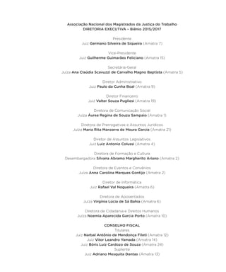 Associação Nacional dos Magistrados da Justiça do Trabalho
DIRETORIA EXECUTIVA – Biênio 2015/2017
Presidente
Juiz Germano Silveira de Siqueira (Amatra 7)
Vice-Presidente
Juiz Guilherme Guimarães Feliciano (Amatra 15)
Secretária-Geral
Juíza Ana Claúdia Scavuzzi de Carvalho Magno Baptista (Amatra 5)
Diretor Administrativo
Juiz Paulo da Cunha Boal (Amatra 9)
Diretor Financeiro
Juiz Valter Souza Pugliesi (Amatra 19)
Diretora de Comunicação Social
Juíza Áurea Regina de Souza Sampaio (Amatra 1)
Diretora de Prerrogativas e Assuntos Jurídicos
Juíza Maria Rita Manzarra de Moura Garcia (Amatra 21)
Diretor de Assuntos Legislativos
Juiz Luiz Antonio Colussi (Amatra 4)
Diretora de Formação e Cultura
Desembargadora Silvana Abramo Margherito Ariano (Amatra 2)
Diretora de Eventos e Convênios
Juíza Anna Carolina Marques Gontijo (Amatra 2)
Diretor de Informática
Juiz Rafael Val Nogueira (Amatra 6)
Diretora de Aposentados
Juíza Virgínia Lúcia de Sá Bahia (Amatra 6)
Diretora de Cidadania e Direitos Humanos
Juíza Noemia Aparecida Garcia Porto (Amatra 10)
CONSELHO FISCAL
Titulares
Juiz Narbal Antônio de Mendonça Fileti (Amatra 12)
Juiz Vitor Leandro Yamada (Amatra 14)
Juiz Bóris Luiz Cardozo de Souza (Amatra 24)
Suplente
Juiz Adriano Mesquita Dantas (Amatra 13)
 