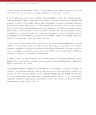 48 | CADERNO DE DIREITOS HUMANOS / CAPÍTULO 1
Os dispositivos da Parte III (arts. 10 a 14) indicam a eliminação da discriminação na educa-
ção, no trabalho, na saúde, na vida cultural, social e econômica das mulheres.
O art. 11 trata especialmente das condições de igualdade na esfera do emprego, assegu-
rando importantes direitos, tais como: a) o direito ao trabalho como direito inalienável de
todo ser humano; b) o direito às mesmas oportunidades de emprego, incluindo a aplicação
dos mesmos critérios de seleção; c) o direito de escolher livremente profissão e emprego, o
direito à promoção, à estabilidade no emprego e a todos os benefícios e outras condições
de trabalho, e o direito à formação e à reciclagem profissionais, incluindo a aprendizagem,
o aperfeiçoamento profissional e a formação permanente; d) o direito à igualdade de re-
muneração, incluindo benefícios; e) o direito à previdência social; e f) o direito à proteção
da saúde e à segurança nas condições de trabalho.
O item 2 do art. 11 assegura à mulher gestante e/ou em licença-maternidade direitos em seu
trabalho, com os respectivos benefícios sociais. O item 3, por sua vez, determina a atuali-
zação dos respectivos dispositivos legais mediante análise de impacto dos avanços cientí-
ficos e tecnológicos, garantindo que a segurança profissional da mulher seja “modificada,
revogada ou ampliada conforme as necessidades”.
A Parte IV (arts. 15 e 16) estabelece que os Estados Partes concordam em buscar a igual-
dade de homens e mulheres perante a lei no exercício de seus direitos legais e nas leis que
regem o casamento e a família.
A quinta parte trata da criação de um Comitê para a Eliminação da Discriminação contra as
Mulheres, “com o fim de examinar os progressos alcançados na aplicação da presente Con-
venção”. O Comitê deve, portanto, avaliar a implementação da Convenção e os avanços
alcançados pelos países a partir do resumo reportado pelos mesmos, “podendo apresentar
sugestões e recomendações gerais baseadas no exame dos relatórios e das informações
recebidas dos Estados Partes” (art. 21).
 