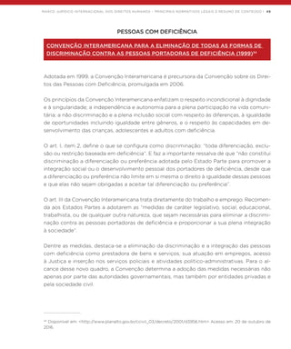 MARCO JURÍDICO INTERNACIONAL DOS DIREITOS HUMANOS – PRINCIPAIS NORMATIVOS LEGAIS E RESUMO DE CONTEÚDO | 49
PESSOAS COM DEFICIÊNCIA
CONVENÇÃO INTERAMERICANA PARA A ELIMINAÇÃO DE TODAS AS FORMAS DE
DISCRIMINAÇÃO CONTRA AS PESSOAS PORTADORAS DE DEFICIÊNCIA (1999)34
Adotada em 1999, a Convenção Interamericana é precursora da Convenção sobre os Direi-
tos das Pessoas com Deficiência, promulgada em 2006.
Os princípios da Convenção Interamericana enfatizam o respeito incondicional à dignidade
e à singularidade; a independência e autonomia para a plena participação na vida comuni-
tária; a não discriminação e a plena inclusão social com respeito às diferenças, à igualdade
de oportunidades incluindo igualdade entre gêneros, e o respeito às capacidades em de-
senvolvimento das crianças, adolescentes e adultos com deficiência.
O art. I, item 2, define o que se configura como discriminação: “toda diferenciação, exclu-
são ou restrição baseada em deficiência”. E faz a importante ressalva de que “não constitui
discriminação a diferenciação ou preferência adotada pelo Estado Parte para promover a
integração social ou o desenvolvimento pessoal dos portadores de deficiência, desde que
a diferenciação ou preferência não limite em si mesma o direito à igualdade dessas pessoas
e que elas não sejam obrigadas a aceitar tal diferenciação ou preferência”.
O art. III da Convenção Interamericana trata diretamente do trabalho e emprego. Recomen-
da aos Estados Partes a adotarem as “medidas de caráter legislativo, social, educacional,
trabalhista, ou de qualquer outra natureza, que sejam necessárias para eliminar a discrimi-
nação contra as pessoas portadoras de deficiência e proporcionar a sua plena integração
à sociedade”.
Dentre as medidas, destaca-se a eliminação da discriminação e a integração das pessoas
com deficiência como prestadora de bens e serviços, sua atuação em empregos, acesso
à Justiça e inserção nos serviços policiais e atividades político-administrativas. Para o al-
cance desse novo quadro, a Convenção determina a adoção das medidas necessárias não
apenas por parte das autoridades governamentais, mas também por entidades privadas e
pela sociedade civil.
34
Disponível em: <http://www.planalto.gov.br/ccivil_03/decreto/2001/d3956.htm> Acesso em: 20 de outubro de
2016.
 