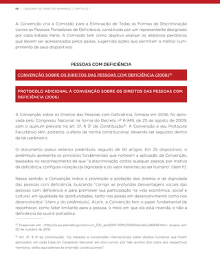 50 | CADERNO DE DIREITOS HUMANOS / CAPÍTULO 1
A Convenção cria a Comissão para a Eliminação de Todas as Formas de Discriminação
contra as Pessoas Portadoras de Deficiência, constituída por um representante designado
por cada Estado Parte. A Comissão tem como objetivo analisar os relatórios periódicos
que devem ser apresentados pelos países, sugerindo ações que permitam o melhor cum-
primento de seus dispositivos.
PESSOAS COM DEFICIÊNCIA
CONVENÇÃO SOBRE OS DIREITOS DAS PESSOAS COM DEFICIÊNCIA (2006)35
PROTOCOLO ADICIONAL À CONVENÇÃO SOBRE OS DIREITOS DAS PESSOAS COM
DEFICIÊNCIA (2006)
A Convenção sobre os Direitos das Pessoas com Deficiência, firmada em 2006, foi apro-
vada pelo Congresso Nacional na forma do Decreto nº 6.949, de 25 de agosto de 2009,
com o quórum previsto no art. 5º, § 3º da Constituição36
. A Convenção e seu Protocolo
Facultativo têm, portanto, o efeito de norma constitucional, devendo ser seguidos dentro
de tal parâmetro.
O documento possui extenso preâmbulo, seguido de 50 artigos. Em 25 dispositivos, o
preâmbulo apresenta os princípios fundamentais que norteiam a aplicação da Convenção,
baseados no reconhecimento de que “a discriminação contra qualquer pessoa, por motivo
de deficiência, configura violação da dignidade e do valor inerentes ao ser humano” (item h).
Nesse sentido, a Convenção indica a promoção e proteção dos direitos e da dignidade
das pessoas com deficiência, buscando “corrigir as profundas desvantagens sociais das
pessoas com deficiência e para promover sua participação na vida econômica, social e
cultural, em igualdade de oportunidades, tanto nos países em desenvolvimento como nos
desenvolvidos” (item y do preâmbulo). Assim, a Convenção tem o papel fundamental de
reconhecer, como fator limitante para a pessoa, o meio em que ela está inserida, e não a
deficiência da qual é portadora.
35
Disponível em: <http://www.planalto.gov.br/ccivil_03/_ato2007-2010/2009/decreto/d6949.htm> Acesso em:
20 de outubro de 2016.
36
Art. 5º, § 3º da Constituição: “Os tratados e convenções internacionais sobre direitos humanos que forem
aprovados, em cada Casa do Congresso Nacional, em dois turnos, por três quintos dos votos dos respectivos
membros, serão equivalentes às emendas constitucionais”.
 