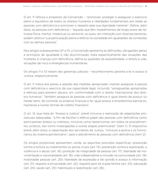 MARCO JURÍDICO INTERNACIONAL DOS DIREITOS HUMANOS – PRINCIPAIS NORMATIVOS LEGAIS E RESUMO DE CONTEÚDO | 51
O art. 1º reforça o propósito da Convenção – “promover, proteger e assegurar o exercício
pleno e equitativo de todos os direitos humanos e liberdades fundamentais por todas as
pessoas com deficiência e promover o respeito pela sua dignidade inerente”. Define, além
disso, as pessoas com deficiência – “aquelas que têm impedimentos de longo prazo de na-
tureza física, mental, intelectual ou sensorial, os quais, em interação com diversas barreiras,
podem obstruir sua participação plena e efetiva na sociedade em igualdades de condições
com as demais pessoas”.
Nos artigos subsequentes (2º a 11), a Convenção apresenta as definições, obrigações gerais
e princípios de igualdade e não discriminação, trata especificamente das situações das
mulheres e crianças com deficiência, define as questões de acessibilidade, o direito à vida,
situações de risco e emergências humanitárias.
Os artigos 11 e 12 tratam das garantias judiciais – reconhecimento perante a lei e acesso à
Justiça, respectivamente.
O art. 11 indica aos países a adoção das medidas apropriadas visando assegurar à pessoa
com deficiência o exercício de sua capacidade legal, incluindo “salvaguardas apropriadas
e efetivas para prevenir abusos, em conformidade com o direito internacional dos direi-
tos humanos”. Também assegura às pessoas com deficiência o igual direito de possuir ou
herdar bens, de controlar as próprias finanças e ter igual acesso a empréstimos bancários,
hipotecas e outras formas de crédito financeiro.
O art. 12, que trata do “Acesso à Justiça”, prevê inclusive a realização de adaptações pro-
cessuais adequadas, “a fim de facilitar o efetivo papel das pessoas com deficiência como
participantes diretos ou indiretos, inclusive como testemunhas, em todos os procedimen-
tos jurídicos, tais como investigações e outras etapas preliminares” (item 1). O dispositivo
prevê, além disso, a capacitação dos servidores da Justiça, “inclusive a polícia e os funcio-
nários do sistema penitenciário”, para o atendimento às pessoas com deficiência (item 2).
Os artigos posteriores apresentam, ainda, as seguintes previsões específicas: prevenção
contra a tortura ou tratamentos ou penas crueis (art. 15); prevenção contra a exploração, a
violência e o abuso (art. 16); proteção da integridade da pessoa (art. 17); liberdade de mo-
vimentação e nacionalidade (art. 18); vida independente e inclusão na comunidade (art. 19);
mobilidade pessoal (art. 20); liberdade de expressão e de opinião e acesso à informação
(art. 21); respeito à privacidade (art. 22); respeito pelo lar e pela família (art. 23); educação
(art. 24); saúde (art. 25); habilitação e reabilitação (art. 26).
 