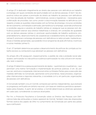 52 | CADERNO DE DIREITOS HUMANOS / CAPÍTULO 1
O artigo 27 é dedicado integralmente ao direito das pessoas com deficiência ao trabalho
e emprego, em iguais condições de oportunidade com as demais pessoas. O item 1 do dis-
positivo indica aos países a promoção do direito ao trabalho às pessoas com deficiência
por meio da adoção de medidas – administrativas, sociais e legislativas – necessárias para
a efetivação de provisões, tais como: proibir a discriminação baseada na deficiência com
respeito a todas as questões relacionadas com as formas de emprego, inclusive condições
de recrutamento, contratação e admissão, permanência no emprego, ascensão profissional
e condições seguras e salubres de trabalho (alínea a); assegurar que as pessoas com de-
ficiência possam exercer seus direitos trabalhistas e sindicais, em condições de igualdade
com as demais pessoas (alínea c); promover oportunidades de trabalho autônomo, em-
preendedorismo, desenvolvimento de cooperativas e estabelecimento de negócio próprio
(alínea f); promover o emprego de pessoas com deficiência no setor privado, mediante po-
líticas e medidas apropriadas, que poderão incluir programas de ação afirmativa, incentivos
e outras medidas (alínea h).
O art. 27 também determina aos países o desenvolvimento de políticas de combate ao tra-
balho escravo ou compulsório que abranjam as pessoas com deficiência.
Os artigos 28 a 30 asseguram, respectivamente, o padrão de vida e proteção social ade-
quados, participação na vida política e pública e participação na vida cultural e em recrea-
ção, lazer e esporte.
O artigo 31 determina a pesquisa permanente de dados – quantitativos e qualitativos – que
permitam uma melhor formulação e implementação de políticas públicas. O art. 32, por
sua vez, estimula a cooperação internacional entre os Estados Partes para a execução das
medidas definidas na Convenção, apontando como prioritárias, nesse processo, organiza-
ções internacionais e regionais relevantes, a sociedade civil e, em particular, organizações
de pessoas com deficiência.
A Convenção também cria um Comitê, composto por peritos independentes, que analisará
os progressos verificados em âmbito nacional, com base em relatórios periódicos apresen-
tados pelos Estados. A partir de tal análise, o Comitê determinará as diretrizes aplicáveis
em cada caso, considerando os avanços alcançados.
	
Por fim, o Protocolo Facultativo à Convenção sobre os Direitos das Pessoas com Defi-
ciência trata das atribuições e modus operandi do Comitê. Também trata das disposições
formais acerca dos papeis da ONU no cumprimento da Convenção por parte dos países
que a ratificaram.
 