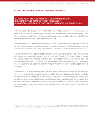 MARCO JURÍDICO INTERNACIONAL DOS DIREITOS HUMANOS – PRINCIPAIS NORMATIVOS LEGAIS E RESUMO DE CONTEÚDO | 53
CORTE INTERAMERICANA DE DIREITOS HUMANOS
PARECER CONSULTIVO OC-18/03, DE 17 DE SETEMBRO DE 2003,
SOLICITADO PELOS ESTADOS UNIDOS MEXICANOS37
:
A CONDIÇÃO JURÍDICA E OS DIREITOS DOS MIGRANTES INDOCUMENTADOS
O Parecer (Opinião Consultiva) nº 18/2003 trata, em 172 parágrafos, dos direitos dos imi-
grantes legais e ilegais consagrados nos princípios do Direito Internacional geral e do Direi-
to Internacional dos Direitos Humanos em função de uma petição do Governo do México à
Corte Interamericana dos Direitos Humanos (CIDH).
No documento, a CIDH determina que os Estados devem respeitar e garantir os direitos
fundamentais de todos sob sua jurisdição e, sob pena de serem responsabilizados interna-
cionalmente, devem evitar ações e práticas que limitem ou violem direitos fundamentais.
A Corte Interamericana dos Direitos Humanos prevê explicitamente que os direitos huma-
nos devem ser respeitados e garantidos por todos os Estados. “É inquestionável o fato de
que toda pessoa tem atributos, inerentes à sua dignidade humana e invioláveis, que a fa-
zem titular de direitos fundamentais que não se podem desconhecer e que, em consequên-
cia, são superiores ao poder do Estado, independentemente de sua organização política”
(parágrafo 73).
No Parecer, a CIDH estabelece que o Estado tem a obrigação de respeitar e garantir os
direitos humanos trabalhistas de todos os trabalhadores, independente de sua condição
de nacionais ou estrangeiros, e não tolerar situações de discriminação em detrimento
destes nas relações de trabalho que se estabeleçam entre particulares (empregador-tra-
balhador). O Estado não deve permitir que os empregadores privados violem os direitos
dos trabalhadores, nem que a relação contratual viole os padrões mínimos internacionais
(parágrafo 148).
37
Disponível em: <http://www.cnj.jus.br/files/conteudo/arquivo/2016/04/58a49408579728bd7f7a6bf3f1f80051.
pdf> Acesso em: 20 de outubro de 2016.
 
